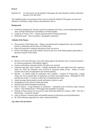 Page 53
ITALY
Question 10: To what extent was the attitude of the papacy the main obstacle to Italian unification
between 1815 and 1850?
The candidate makes an assessment of the extent to which the attitude of the papacy was the main
obstacle to unification, using evidence and arguments such as:
Background
• Unification hampered by Austrian control of Lombardy and Venice, several independent Italian
states, and the limited power and influence of Italian leaders.
• Congress of Vienna, 1815 − Austria regained control of Italian peninsula.
• Metternich quote − Italy was purely a ‘geographic expression’.
Attitude of the Papacy
• The autonomy of the Papal states – Papacy was determined to safeguard this, and was therefore
hostile to nationalism and the idea of a unified Italy.
• Popes all concerned to maintain and preserve their own power.
• Power of the Papacy and of the Catholic Church in the lives of the Italian people, particularly in
the poorer regions of the South.
1815-50
• Between 1815 and 1832 there were local risings against the absolute rule of restored monarchs − 
no common programme, little popular support.
• Austria crushed these uprisings and the old rulers were restored.
• Carbonari and other secret societies − initially demanded only more rights from their respective
rulers; by 1820, the Carbonari were involved in numerous failed revolts. Failure of secret
societies due to lack of organisation and common purpose.
• Mazzini  −  an idealist aimed for unification and a republic. Creation of Young Italy, a group
whose aim was to spread ideas of unification, revolution and republicanism. Disbanded in 1836
and Mazzini exiled − a romantic symbol but of limited practical value.
• Apathy amongst Italian people towards unification a barrier to such.
• Geographical rivalry between North and South.
• Internal trade barriers hampered unification.
• Role of Austria − a huge hindrance to unification − substantial areas of territory under Austrian
control − fall of Metternich in 1848 triggers the possibility for change.
• Attitude of Pope/concern for own power made unification difficult to achieve; 1846 − Pius IX, a
liberal Pope − a signal for change?
• Lack of cohesion, common goals and methods among revolutionaries proved problematical.
• By 1850 unification appeared very much a distant possibility.
Any other relevant factors
 