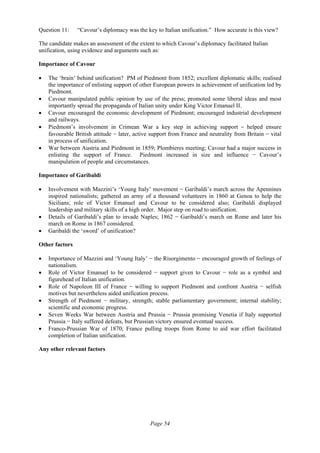 Page 54
Question 11: “Cavour’s diplomacy was the key to Italian unification.” How accurate is this view?
The candidate makes an assessment of the extent to which Cavour’s diplomacy facilitated Italian
unification, using evidence and arguments such as:
Importance of Cavour
• The ‘brain’ behind unification? PM of Piedmont from 1852; excellent diplomatic skills; realised
the importance of enlisting support of other European powers in achievement of unification led by
Piedmont.
• Cavour manipulated public opinion by use of the press; promoted some liberal ideas and most
importantly spread the propaganda of Italian unity under King Victor Emanuel II.
• Cavour encouraged the economic development of Piedmont; encouraged industrial development
and railways.
• Piedmont’s involvement in Crimean War a key step in achieving support  −  helped ensure
favourable British attitude − later, active support from France and neutrality from Britain − vital
in process of unification.
• War between Austria and Piedmont in 1859; Plombieres meeting; Cavour had a major success in
enlisting the support of France. Piedmont increased in size and influence − Cavour’s
manipulation of people and circumstances.
Importance of Garibaldi
• Involvement with Mazzini’s ‘Young Italy’ movement − Garibaldi’s march across the Apennines
inspired nationalists; gathered an army of a thousand volunteers in 1860 at Genoa to help the
Sicilians; role of Victor Emanuel and Cavour to be considered also; Garibaldi displayed
leadership and military skills of a high order. Major step on road to unification.
• Details of Garibaldi’s plan to invade Naples; 1862 − Garibaldi’s march on Rome and later his
march on Rome in 1867 considered.
• Garibaldi the ‘sword’ of unification?
Other factors
• Importance of Mazzini and ‘Young Italy’ − the Risorgimento − encouraged growth of feelings of
nationalism.
• Role of Victor Emanuel to be considered − support given to Cavour − role as a symbol and
figurehead of Italian unification.
• Role of Napoleon III of France − willing to support Piedmont and confront Austria − selfish
motives but nevertheless aided unification process.
• Strength of Piedmont − military, strength; stable parliamentary government; internal stability;
scientific and economic progress.
• Seven Weeks War between Austria and Prussia − Prussia promising Venetia if Italy supported
Prussia − Italy suffered defeats, but Prussian victory ensured eventual success.
• Franco-Prussian War of 1870; France pulling troops from Rome to aid war effort facilitated
completion of Italian unification.
Any other relevant factors
 