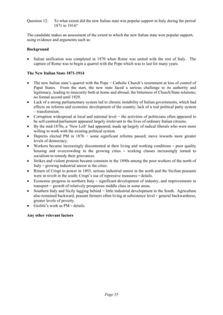 Page 55
Question 12: To what extent did the new Italian state win popular support in Italy during the period
1871 to 1914?
The candidate makes an assessment of the extent to which the new Italian state won popular support,
using evidence and arguments such as:
Background
• Italian unification was completed in 1870 when Rome was united with the rest of Italy. The
capture of Rome was to begin a quarrel with the Pope which was to last for many years.
The New Italian State 1871-1914
• The new Italian state’s quarrel with the Pope − Catholic Church’s resentment at loss of control of
Papal States. From the start, the new state faced a serious challenge to its authority and
legitimacy, leading to insecurity both at home and abroad; the bitterness of Church/State relations;
no formal accord until 1929.
• Lack of a strong parliamentary system led to chronic instability of Italian governments, which had
effects on reforms and economic development of the country; lack of a real political party system
– transformism.
• Corruption widespread at local and national level − the activities of politicians often appeared to
be self-centred/parliament appeared largely irrelevant to the lives of ordinary Italian citizens.
• By the mid-1870s, a ‘New Left’ had appeared; made up largely of radical liberals who were more
willing to work with the existing political system.
• Depretis elected PM in 1876 − some significant reforms passed; move towards more greater
levels of democracy.
• Workers became increasingly discontented at their living and working conditions − poor quality
housing and overcrowding in the growing cities  −  working classes increasingly turned to
socialism to remedy their grievances.
• Strikes and violent protests became common in the 1890s among the poor workers of the north of
Italy − growing industrial unrest in the cities.
• Return of Crispi to power in 1893; serious industrial unrest in the north and the Sicilian peasants
were in revolt in the south; Crispi’s use of repressive measures − details.
• Economic progress in northern Italy − significant development of industry, and improvements in
transport − growth of relatively prosperous middle class in some areas.
• Southern Italy and Sicily lagging behind − little industrial development in the South. Agriculture
also remained backward, peasant farmers often living at subsistence level − general backwardness,
greater levels of poverty.
• Giolitti’s work as PM − details.
Any other relevant factors
 
