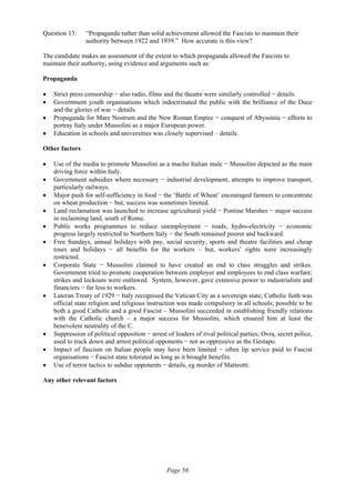 Page 56
Question 13: “Propaganda rather than solid achievement allowed the Fascists to maintain their
authority between 1922 and 1939.” How accurate is this view?
The candidate makes an assessment of the extent to which propaganda allowed the Fascists to
maintain their authority, using evidence and arguments such as:
Propaganda
• Strict press censorship − also radio, films and the theatre were similarly controlled − details.
• Government youth organisations which indoctrinated the public with the brilliance of the Duce
and the glories of war − details.
• Propaganda for Mare Nostrum and the New Roman Empire − conquest of Abyssinia − efforts to
portray Italy under Mussolini as a major European power.
• Education in schools and universities was closely supervised – details.
Other factors
• Use of the media to promote Mussolini as a macho Italian male − Mussolini depicted as the main
driving force within Italy.
• Government subsidies where necessary − industrial development, attempts to improve transport,
particularly railways.
• Major push for self-sufficiency in food − the ‘Battle of Wheat’ encouraged farmers to concentrate
on wheat production − but, success was sometimes limited.
• Land reclamation was launched to increase agricultural yield − Pontine Marshes − major success
in reclaiming land, south of Rome.
• Public works programmes to reduce unemployment − roads, hydro-electricity − economic
progress largely restricted to Northern Italy − the South remained poorer and backward.
• Free Sundays, annual holidays with pay, social security, sports and theatre facilities and cheap
tours and holidays − all benefits for the workers – but, workers’ rights were increasingly
restricted.
• Corporate State − Mussolini claimed to have created an end to class struggles and strikes.
Government tried to promote cooperation between employer and employees to end class warfare;
strikes and lockouts were outlawed. System, however, gave extensive power to industrialists and
financiers − far less to workers.
• Lateran Treaty of 1929 − Italy recognised the Vatican City as a sovereign state; Catholic faith was
official state religion and religious instruction was made compulsory in all schools; possible to be
both a good Catholic and a good Fascist – Mussolini succeeded in establishing friendly relations
with the Catholic church – a major success for Mussolini, which ensured him at least the
benevolent neutrality of the C.
• Suppression of political opposition − arrest of leaders of rival political parties; Ovra, secret police,
used to track down and arrest political opponents − not as oppressive as the Gestapo.
• Impact of fascism on Italian people may have been limited − often lip service paid to Fascist
organisations − Fascist state tolerated as long as it brought benefits.
• Use of terror tactics to subdue opponents − details, eg murder of Matteotti.
Any other relevant factors
 