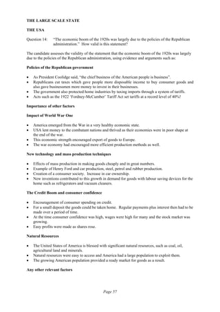 Page 57
THE LARGE SCALE STATE
THE USA
Question 14: “The economic boom of the 1920s was largely due to the policies of the Republican
administration.” How valid is this statement?
The candidate assesses the validity of the statement that the economic boom of the 1920s was largely
due to the policies of the Republican administration, using evidence and arguments such as:
Policies of the Republican government
• As President Coolidge said, “the chief business of the American people is business”.
• Republicans cut taxes which gave people more disposable income to buy consumer goods and
also gave businessmen more money to invest in their businesses.
• The government also protected home industries by taxing imports through a system of tariffs.
• Acts such as the 1922 ‘Fordney-McCumber’ Tariff Act set tariffs at a record level of 40%!
Importance of other factors
Impact of World War One
• America emerged from the War in a very healthy economic state.
• USA lent money to the combatant nations and thrived as their economies were in poor shape at
the end of the war.
• This economic strength encouraged export of goods to Europe.
• The war economy had encouraged more efficient production methods as well.
New technology and mass production techniques
• Effects of mass production in making goods cheaply and in great numbers.
• Example of Henry Ford and car production, steel, petrol and rubber production.
• Creation of a consumer society. Increase in car ownership.
• New inventions contributed to this growth in demand for goods with labour saving devices for the
home such as refrigerators and vacuum cleaners.
The Credit Boom and consumer confidence
• Encouragement of consumer spending on credit.
• For a small deposit the goods could be taken home. Regular payments plus interest then had to be
made over a period of time.
• At the time consumer confidence was high, wages were high for many and the stock market was
growing.
• Easy profits were made as shares rose.
Natural Resources
• The United States of America is blessed with significant natural resources, such as coal, oil,
agricultural land and minerals.
• Natural resources were easy to access and America had a large population to exploit them.
• The growing American population provided a ready market for goods as a result.
Any other relevant factors
 