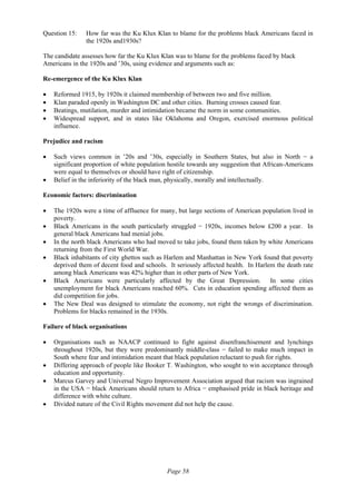Page 58
Question 15: How far was the Ku Klux Klan to blame for the problems black Americans faced in
the 1920s and1930s?
The candidate assesses how far the Ku Klux Klan was to blame for the problems faced by black
Americans in the 1920s and ’30s, using evidence and arguments such as:
Re-emergence of the Ku Klux Klan
• Reformed 1915, by 1920s it claimed membership of between two and five million.
• Klan paraded openly in Washington DC and other cities. Burning crosses caused fear.
• Beatings, mutilation, murder and intimidation became the norm in some communities.
• Widespread support, and in states like Oklahoma and Oregon, exercised enormous political
influence.
Prejudice and racism
• Such views common in ’20s and ’30s, especially in Southern States, but also in North − a
significant proportion of white population hostile towards any suggestion that African-Americans
were equal to themselves or should have right of citizenship.
• Belief in the inferiority of the black man, physically, morally and intellectually.
Economic factors: discrimination
• The 1920s were a time of affluence for many, but large sections of American population lived in
poverty.
• Black Americans in the south particularly struggled − 1920s, incomes below £200 a year. In
general black Americans had menial jobs.
• In the north black Americans who had moved to take jobs, found them taken by white Americans
returning from the First World War.
• Black inhabitants of city ghettos such as Harlem and Manhattan in New York found that poverty
deprived them of decent food and schools. It seriously affected health. In Harlem the death rate
among black Americans was 42% higher than in other parts of New York.
• Black Americans were particularly affected by the Great Depression. In some cities
unemployment for black Americans reached 60%. Cuts in education spending affected them as
did competition for jobs.
• The New Deal was designed to stimulate the economy, not right the wrongs of discrimination.
Problems for blacks remained in the 1930s.
Failure of black organisations
• Organisations such as NAACP continued to fight against disenfranchisement and lynchings
throughout 1920s, but they were predominantly middle-class − failed to make much impact in
South where fear and intimidation meant that black population reluctant to push for rights.
• Differing approach of people like Booker T. Washington, who sought to win acceptance through
education and opportunity.
• Marcus Garvey and Universal Negro Improvement Association argued that racism was ingrained
in the USA − black Americans should return to Africa − emphasised pride in black heritage and
difference with white culture.
• Divided nature of the Civil Rights movement did not help the cause.
 