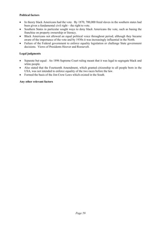 Page 59
Political factors
• In theory black Americans had the vote. By 1870, 700,000 freed slaves in the southern states had
been given a fundamental civil right – the right to vote.
• Southern States in particular sought ways to deny black Americans the vote, such as basing the
franchise on property ownership or literacy.
• Black Americans not allowed an equal political voice throughout period, although they became
aware of the importance of the vote and by 1930s it was increasingly influential in the North.
• Failure of the Federal government to enforce equality legislation or challenge State government
decisions. Views of Presidents Hoover and Roosevelt.
Legal judgments
• Separate but equal: An 1896 Supreme Court ruling meant that it was legal to segregate black and
white people.
• Also stated that the Fourteenth Amendment, which granted citizenship to all people born in the
USA, was not intended to enforce equality of the two races before the law.
• Formed the basis of the Jim Crow Laws which existed in the South.
Any other relevant factors
 