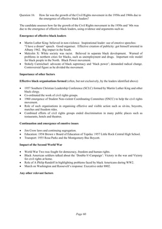 Page 60
Question 16: How far was the growth of the Civil Rights movement in the 1950s and 1960s due to
the emergence of effective black leaders?
The candidate assesses how far the growth of the Civil Rights movement in the 1950s and ’60s was
due to the emergence of effective black leaders, using evidence and arguments such as:
Emergence of effective black leaders
• Martin Luther King: believed in non-violence. Inspirational leader: use of emotive speeches:
“I have a dream” speech. Good organiser. Effective creation of publicity: got himself arrested in
Albany 1962. Big impact in the South.
• Malcolm X: White society was racist. Believed in separate black development. Warned of
problems in northern cities for blacks, such as unemployment and drugs. Important role model
for black people in the North. Black Power movement.
• Stokely Carmichael: advocate of black supremacy and ‘black power’; demanded radical change.
Controversial figure as he divided the movement.
Importance of other factors
Effective black organisations formed (often, but not exclusively, by the leaders identified above)
• 1957 Southern Christian Leadership Conference (SCLC) formed by Martin Luther King and other
black clergy.
• Co-ordinated the work of civil rights groups.
• 1960 emergence of Student Non-violent Coordinating Committee (SNCC) to help the civil rights
movement.
• Role of such organisations in organising effective and visible action such as sit-ins, boycotts,
marches and freedom rides.
• Combined efforts of civil rights groups ended discrimination in many public places such as
restaurants, hotels and theatres.
Continuation and emergence of emotive issues
• Jim Crow laws and continuing segregation.
• Education: 1954 Brown v Board of Education of Topeka: 1957 Little Rock Central High School.
• Transport: 1955 Rosa Parks and the Montgomery Bus Boycott.
Impact of the Second World War
• World War Two was fought for democracy, freedom and human rights.
• Black American soldiers talked about the ‘Double-V-Campaign’: Victory in the war and Victory
for civil rights at home.
• Role of A Philip Randolf in highlighting problems faced by black Americans during WW2.
• March on Washington and Roosevelt’s response: Executive order 8802.
Any other relevant factors
 