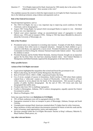 Page 61
Question 17: “Civil Rights improved for black Americans by 1968 mainly due to the actions of the
federal government.” How accurate is this view?
The candidate assesses the extent to which the improvements in civil rights for black Americans were
due to the federal government, using evidence and arguments such as:
Role of the Federal Government
Passed important legislation, such as:
• The 1964 Civil Rights Act was a very important step in improving social conditions for black
Americans, such as desegregation.
• August 1965 Voting Rights Act passed which encouraged blacks to register to vote. Abolished
literacy test, very important act.
• Federal court action important: rulings on unconstitutional nature of segregation in schools
(Brown case, 1954) and on transport (1956). Ruling in 1962 that James Meredith be allowed to
attend the University of Mississippi, etc.
Role of the President
• Presidential action very important in overruling state inaction. Example of Little Rock, Arkansas
saw resistance from white racists to integrated education. Attempts by black children to go to
school in Little Rock, was opposed by a racist crowd. President Eisenhower used his authority as
Commander-in-Chief to bring the Arkansas National Guard under federal control. They escorted
the children to school.
• President Kennedy and his brother Robert Kennedy, Attorney-General, brought out an injunction
against the Ku Klux Klan who had been attacking freedom riders. Sent Federal Marshals to
Montgomery and Robert Kennedy organised the desegregation of all inter-state travel.
Other possible factors
Actions of the Civil Rights movement
• Legal actions highlighted the inequalities that existed and forced the government to act.
• Martin Luther King, the NAACP and the Montgomery Bus Boycott.
• Role of NAACP, SCLC, SNCC, CORE, inspirational leaders like King.
• Use of sit-ins: example of success in Greensboro, North Carolina in 1960 where black students
ordered from a ‘white-only’ counter at a branch of Woolworths. Televised evidence of brutal
white reaction to sit-ins played into the hands of the demonstrators. Did succeed in getting a
number of public facilities desegregated. By the end of 1961, 810 towns and cities had
desegregated their public areas.
• Freedom rides from 1961 to challenge segregation.
• Conflict in Birmingham, Alabama, 1963 to achieve desegregation, arguably spurred the Federal
Government to action.
• March on Washington, 1963.
Some may argue that there were limitations to Civil Rights
• 58% of black southerners were still in segregated schools in 1968.
• Segregation remained in force on transport in parts of Mississippi, Alabama, Georgia and South
Carolina.
• Unemployment amongst black Americans remained about 2% higher than for white Americans.
• Major problems of direct and indirect discrimination remained for blacks in both the south and the
north, in housing, equal opportunities, justice and employment.
• Divisions emerged within the Civil Rights Movement: Decline in King’s influence, Malcolm X,
Black Panthers, Black power, etc.
Any other relevant factors
 