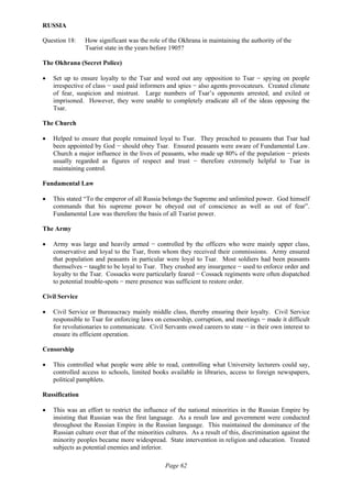 Page 62
RUSSIA
Question 18: How significant was the role of the Okhrana in maintaining the authority of the
Tsarist state in the years before 1905?
The Okhrana (Secret Police)
• Set up to ensure loyalty to the Tsar and weed out any opposition to Tsar − spying on people
irrespective of class − used paid informers and spies − also agents provocateurs. Created climate
of fear, suspicion and mistrust. Large numbers of Tsar’s opponents arrested, and exiled or
imprisoned. However, they were unable to completely eradicate all of the ideas opposing the
Tsar.
The Church
• Helped to ensure that people remained loyal to Tsar. They preached to peasants that Tsar had
been appointed by God − should obey Tsar. Ensured peasants were aware of Fundamental Law.
Church a major influence in the lives of peasants, who made up 80% of the population − priests
usually regarded as figures of respect and trust − therefore extremely helpful to Tsar in
maintaining control.
Fundamental Law
• This stated “To the emperor of all Russia belongs the Supreme and unlimited power. God himself
commands that his supreme power be obeyed out of conscience as well as out of fear”.
Fundamental Law was therefore the basis of all Tsarist power.
The Army
• Army was large and heavily armed − controlled by the officers who were mainly upper class,
conservative and loyal to the Tsar, from whom they received their commissions. Army ensured
that population and peasants in particular were loyal to Tsar. Most soldiers had been peasants
themselves − taught to be loyal to Tsar. They crushed any insurgence − used to enforce order and
loyalty to the Tsar. Cossacks were particularly feared − Cossack regiments were often dispatched
to potential trouble-spots − mere presence was sufficient to restore order.
Civil Service
• Civil Service or Bureaucracy mainly middle class, thereby ensuring their loyalty. Civil Service
responsible to Tsar for enforcing laws on censorship, corruption, and meetings − made it difficult
for revolutionaries to communicate. Civil Servants owed careers to state − in their own interest to
ensure its efficient operation.
Censorship
• This controlled what people were able to read, controlling what University lecturers could say,
controlled access to schools, limited books available in libraries, access to foreign newspapers,
political pamphlets.
Russification
• This was an effort to restrict the influence of the national minorities in the Russian Empire by
insisting that Russian was the first language. As a result law and government were conducted
throughout the Russian Empire in the Russian language. This maintained the dominance of the
Russian culture over that of the minorities cultures. As a result of this, discrimination against the
minority peoples became more widespread. State intervention in religion and education. Treated
subjects as potential enemies and inferior.
 