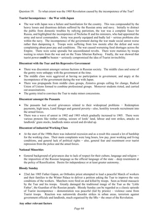Page 64
Question 19: To what extent was the 1905 Revolution caused by the incompetence of the Tsar?
Tsarist Incompetence − the War with Japan
• The war with Japan was a failure and humiliation for the country. This was compounded by the
heavy losses and disastrous defeats suffered by the Russian army and navy. Initially to distract
the public from domestic troubles by rallying patriotism, the war was a complete fiasco for
Russia, and highlighted the incompetence of Nicholas II and his ministers, who had appointed the
army and naval commanders. Army was poorly equipped and badly led − serious problems also
within the navy. The incompetence of the government during the war made social unrest worse
rather then dampening it. Troops were suffering from low morale after the defeat and were
complaining about poor pay and conditions. The war caused worsening food shortages across the
Empire. There were some sporadic but uncoordinated revolts. There were mutinies by troops
waiting to return from the war and on the Trans Siberian Railway. Finally, the war showed that
tsarist power could be beaten − seriously compromised the idea of Tsarist invincibility.
Discontent with the Tsar and his Repressive Government
• There was discontent amongst various factions in Russian society. The middle class and some of
the gentry were unhappy with the government at the time.
• The middle class were aggrieved at having no participation in government, and angry at the
incompetence of the government during the war with Japan.
• There was propaganda from middle class groups, Zemstva groups calling for change, Radical
Union of Unions formed to combine professional groups. Moreover students rioted, and carried
out assassinations.
• The gentry tried to convince the Tsar to make minor concessions.
Discontent amongst the Peasants
• The peasants had several grievances related to their widespread problems − Redemption
payments, high taxes, Land Hunger and general poverty—also, hostility towards recruitment into
the armed forces.
• There was a wave of unrest in 1902 and 1903 which gradually increased to 1905. There were
various protests like timber cutting, seizure of lords’ land, labour and rent strikes, attacks on
landlords’ grain stocks, landlords states seized and divided up.
Discontent of industrial Working Class
• At the start of the 1900s there was industrial recession and as a result this caused a lot of hardship
for the working class. Their main complaints were long hours, low pay, poor working and living
conditions, and general lack of political rights − also, general fear and resentment over tsarist
repression from the police and the amed forces.
National Minorities
• General background of grievances due to lack of respect for their culture, language and religion −
the imposition of the Russian language as the official language of the state – deep resentment at
the policy of Russification. Desire for independence or at least greater autonomy.
Bloody Sunday
• 22nd Jan 1905 Father Gapon, an Orthodox priest attempted to lead a peaceful March of workers
and their families to the Winter Palace to deliver a petition asking the Tsar to improve the very
conditions of the workers. Marchers were fired on and killed by troops. Seen as brutal massacre
by the Tsar and his troops. Greatly damaged the traditional image of the Tsar as the ‘Little
Father’, the Guardian of the Russian people. Bloody Sunday can be regarded as a classic episode
of Tsarist incompetence – demonstration was peaceful (led by priests) – violence came from
Tsarist troops. Reaction was nationwide disorder strikes in urban areas, terrorism against
government officials and landlords, much organised by the SRs − the onset of the Revolution.
Any other relevant factors
 