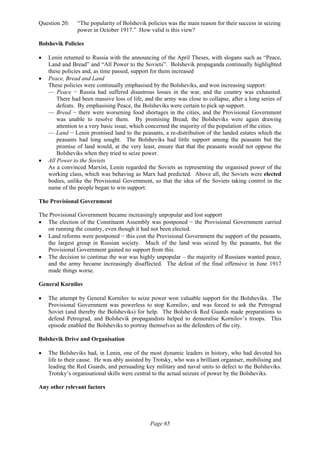 Page 65
Question 20: “The popularity of Bolshevik policies was the main reason for their success in seizing
power in October 1917.” How valid is this view?
Bolshevik Policies
• Lenin returned to Russia with the announcing of the April Theses, with slogans such as “Peace,
Land and Bread” and “All Power to the Soviets”. Bolshevik propaganda continually highlighted
these policies and, as time passed, support for them increased
• Peace, Bread and Land
These policies were continually emphasised by the Bolsheviks, and won increasing support:
— Peace − Russia had suffered disastrous losses in the war, and the country was exhausted.
There had been massive loss of life, and the army was close to collapse, after a long series of
defeats. By emphasising Peace, the Bolsheviks were certain to pick up support.
— Bread − there were worsening food shortages in the cities, and the Provisional Government
was unable to resolve them. By promising Bread, the Bolsheviks were again drawing
attention to a very basic issue, which concerned the majority of the population of the cities.
— Land − Lenin promised land to the peasants, a re-distribution of the landed estates which the
peasants had long sought. The Bolsheviks had little support among the peasants but the
promise of land would, at the very least, ensure that that the peasants would not oppose the
Bolsheviks when they tried to seize power.
• All Power to the Soviets
As a convinced Marxist, Lenin regarded the Soviets as representing the organised power of the
working class, which was behaving as Marx had predicted. Above all, the Soviets were elected
bodies, unlike the Provisional Government, so that the idea of the Soviets taking control in the
name of the people began to win support.
The Provisional Government
The Provisional Government became increasingly unpopular and lost support
• The election of the Constituent Assembly was postponed − the Provisional Government carried
on running the country, even though it had not been elected.
• Land reforms were postponed − this cost the Provisional Government the support of the peasants,
the largest group in Russian society. Much of the land was seized by the peasants, but the
Provisional Government gained no support from this.
• The decision to continue the war was highly unpopular – the majority of Russians wanted peace,
and the army became increasingly disaffected. The defeat of the final offensive in June 1917
made things worse.
General Kornilov
• The attempt by General Kornilov to seize power won valuable support for the Bolsheviks. The
Provisional Government was powerless to stop Kornilov, and was forced to ask the Petrograd
Soviet (and thereby the Bolsheviks) for help. The Bolshevik Red Guards made preparations to
defend Petrograd, and Bolshevik propagandists helped to demoralise Kornilov’s troops. This
episode enabled the Bolsheviks to portray themselves as the defenders of the city.
Bolshevik Drive and Organisation
• The Bolsheviks had, in Lenin, one of the most dynamic leaders in history, who had devoted his
life to their cause. He was ably assisted by Trotsky, who was a brilliant organiser, mobilising and
leading the Red Guards, and persuading key military and naval units to defect to the Bolsheviks.
Trotsky’s organisational skills were central to the actual seizure of power by the Bolsheviks.
Any other relevant factors
 