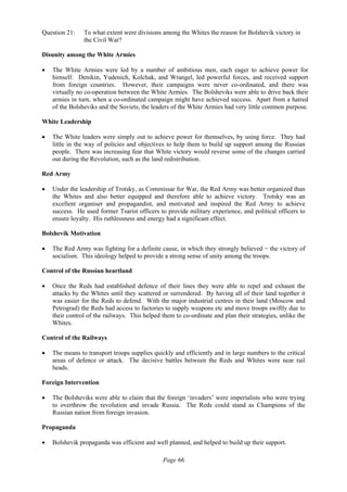 Page 66
Question 21: To what extent were divisions among the Whites the reason for Bolshevik victory in
the Civil War?
Disunity among the White Armies
• The White Armies were led by a number of ambitious men, each eager to achieve power for
himself. Denikin, Yudenich, Kolchak, and Wrangel, led powerful forces, and received support
from foreign countries. However, their campaigns were never co-ordinated, and there was
virtually no co-operation between the White Armies. The Bolsheviks were able to drive back their
armies in turn, when a co-ordinated campaign might have achieved success. Apart from a hatred
of the Bolsheviks and the Soviets, the leaders of the White Armies had very little common purpose.
White Leadership
• The White leaders were simply out to achieve power for themselves, by using force. They had
little in the way of policies and objectives to help them to build up support among the Russian
people. There was increasing fear that White victory would reverse some of the changes carried
out during the Revolution, such as the land redistribution.
Red Army
• Under the leadership of Trotsky, as Commissar for War, the Red Army was better organized than
the Whites and also better equipped and therefore able to achieve victory. Trotsky was an
excellent organiser and propagandist, and motivated and inspired the Red Army to achieve
success. He used former Tsarist officers to provide military experience, and political officers to
ensure loyalty. His ruthlessness and energy had a significant effect.
Bolshevik Motivation
• The Red Army was fighting for a definite cause, in which they strongly believed − the victory of
socialism. This ideology helped to provide a strong sense of unity among the troops.
Control of the Russian heartland
• Once the Reds had established defence of their lines they were able to repel and exhaust the
attacks by the Whites until they scattered or surrendered. By having all of their land together it
was easier for the Reds to defend. With the major industrial centres in their land (Moscow and
Petrograd) the Reds had access to factories to supply weapons etc and move troops swiftly due to
their control of the railways. This helped them to co-ordinate and plan their strategies, unlike the
Whites.
Control of the Railways
• The means to transport troops supplies quickly and efficiently and in large numbers to the critical
areas of defence or attack. The decisive battles between the Reds and Whites were near rail
heads.
Foreign Intervention
• The Bolsheviks were able to claim that the foreign ‘invaders’ were imperialists who were trying
to overthrow the revolution and invade Russia. The Reds could stand as Champions of the
Russian nation from foreign invasion.
Propaganda
• Bolshevik propaganda was efficient and well planned, and helped to build up their support.
 