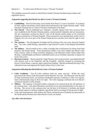 Page 7
Question 4: To what extent did David I create a ‘Norman’ Scotland?
The candidate assesses the extent to which David created a Norman Scotland using evidence and
arguments such as:
Arguments suggesting that David was able to create a Norman Scotland
• Landholding – David invited many of his friends from Henry I’s court to Scotland. In exchange
for their support and military aid he offered them land based on the Anglo-Norman model. Some
historians recognise this as a form of Norman colonisation of Scotland.
• The Church – David established new bishoprics, formally lapsed Celtic Sees, however these
were modelled on the Western Christian pattern, centred around Cathedrals and not monasteries.
All new monasteries invested by David I were of the Roman model similar to the successful
religious communities of Norman England. These monasteries were granted land, as they were in
England, but were never part of the formal Feudal process and thus never had the right to raise
troops.
• The economy – The development of burghs and the minting of his own coins along the English
line. The coins, called Stirling, represented a step forward in terms of developing international
trade.
• The military – David wanted to have a body of knights that would protect his throne from both
domestic and foreign threats. These professional soldiers were more reliable and effective than
Celtic warriors, many of whom owed their allegiance to the Mormaers (Native Earls) rather than
the king. Landed knights and Barons established castles across Scotland, especially in regions not
loyal to the crown.
• Royal government – David copied the Anglo-Norman style of government, surrounding himself
with advisers such as the Chancellor and the Constable. Sheriffs emerged by increasing the
powers of local thanes, a practice again copied from England. Sheriffs maintained the king’s law,
collected revenue and organised the feudal military force in their area.
Arguments indicating that David did not create a Norman Scotland
• Celtic Traditions – Not all Celtic traditions died out, many survived. Within the royal
government the offices of the Doorwards and the Rannaire survived. The Mormaers took the oath
of fealty and became Earls, yet retained considerable amounts of influence in their own regions.
Some remained petty kings in their own right. The Celtic language continued and even David’s
coronation retained a Celtic element.
• Military – The majority of Scottish soldiers continued to be amassed from the old traditions of
the common army. Earls (then Mormaers) raised their levies and marshalled them in the name of
the king. The service in the common army was the duty of all freemen in Scotland, and shared
some similar aspects to military feudalism, specifically land in exchange for the promise to fight.
• Celtic land measurements, food renders and Thanes continued across Scotland, but particularly in
the North and the Western isles where David’s reach was limited.
Any other relevant factors
 