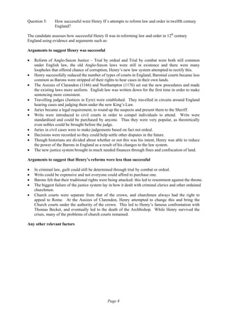 Page 8
Question 5: How successful were Henry II’s attempts to reform law and order in twelfth century
England?
The candidate assesses how successful Henry II was in reforming law and order in 12th
century
England using evidence and arguments such as:
Arguments to suggest Henry was successful
• Reform of Anglo-Saxon Justice – Trial by ordeal and Trial by combat were both still common
under English law, the old Anglo-Saxon laws were still in existence and there were many
loopholes that offered chance of corruption, Henry’s new law system attempted to rectify this.
• Henry successfully reduced the number of types of courts in England; Baronial courts became less
common as Barons were stripped of their rights to hear cases in their own lands.
• The Assizes of Clarandon (1166) and Northampton (1176) set out the new procedures and made
the existing laws more uniform. English law was written down for the first time in order to make
sentencing more consistent.
• Travelling judges (Justices in Eyre) were established. They travelled in circuits around England
hearing cases and judging them under the new King’s Law.
• Juries became a legal requirement, to round up the suspects and present them to the Sheriff.
• Writs were introduced to civil courts in order to compel individuals to attend. Writs were
standardised and could be purchased by anyone. Thus they were very popular, as theoretically
even nobles could be brought before the judge.
• Juries in civil cases were to make judgements based on fact not ordeal.
• Decisions were recorded so they could help settle other disputes in the future.
• Though historians are divided about whether or not this was his intent, Henry was able to reduce
the power of the Barons in England as a result of his changes to the law system.
• The new justice system brought in much needed finances through fines and confiscation of land.
Arguments to suggest that Henry’s reforms were less than successful
• In criminal law, guilt could still be determined through trial by combat or ordeal.
• Writs could be expensive and not everyone could afford to purchase one.
• Barons felt that their traditional rights were being attacked: this led to resentment against the throne.
• The biggest failure of the justice system lay in how it dealt with criminal clerics and other ordained
churchmen.
• Church courts were separate from that of the crown, and churchmen always had the right to
appeal to Rome. At the Assizes of Clarendon, Henry attempted to change this and bring the
Church courts under the authority of the crown. This led to Henry’s famous confrontation with
Thomas Becket, and eventually led to the death of the Archbishop. While Henry survived the
crises, many of the problems of church courts remained.
Any other relevant factors
 