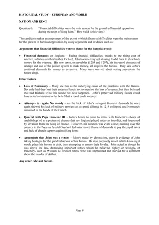 Page 9
HISTORICAL STUDY – EUROPEAN AND WORLD
NATION AND KING
Question 6: “Financial difficulties were the main reason for the growth of baronial opposition
during the reign of King John.” How valid is this view?
The candidate makes an assessment of the extent to which financial difficulties were the main reason
for the growth of baronial opposition, by using arguments and evidence such as:
Arguments that financial difficulties were to blame for the baronial revolt
• Financial demands on England – Facing financial difficulties, thanks to the rising cost of
warfare, inflation and his brother Richard, John became very apt at using feudal dues to claw back
money for the treasury. His new taxes, on movables (1203 and 1207), his increased demands of
scutage and use of the justice system to make money, all angered the barons. They saw John’s
continual demands for money as excessive. Many were worried about setting precedents for
future kings.
Other factors
• Loss of Normandy – Many see this as the underlying cause of the problems with the Barons.
Not only had they lost their ancestral lands, not to mention the loss of revenue, but they believed
that had Richard lived this would not have happened. John’s perceived military failure could
have acted as impetus to the belief that a revolt could succeed.
• Attempts to regain Normandy – on the back of John’s stringent financial demands he once
again showed his lack of military prowess as his grand alliance in 1214 collapsed and Normandy
remained in the hands of the French.
• Quarrel with Pope Innocent III – John’s failure to come to terms with Innocent’s choice of
Archbishop led to a protracted dispute that saw England placed under an interdict, and threatened
by invasion from the King of France. However, his solution was even worse; handing over the
country to the Pope as Feudal Overlord led to increased financial demands to pay the papal taxes
and lack of church support against King John.
• Arguments that John was a tyrant – Mostly made by chroniclers, there is evidence of John
taking hostages for the good behaviour of his Barons. He also purposely raised reliefs knowing it
would place his barons in debt, thus attempting to ensure their loyalty. John acted as though he
was above the law, destroying important nobles whom he believed, rightly or wrongly, of
treachery, such as William de Briouze whose wife was imprisoned and starved for a comment
about the murder of Arthur.
Any other relevant factors
 