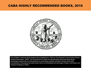CABA HIGHLY RECOMMENDED BOOKS, 2010
The Children’s Africana Book Awards were established in 1991 by The Outreach Council of the African
Studies Association (ASA). The Council aims to share and disseminate resources about Africa;
exchanges experiences on best practices in conducting outreach activities; serves as the ASA
membership in educating the public about Africa; and facilitates the exchange of ideas, information and
research findings on Africa.
 