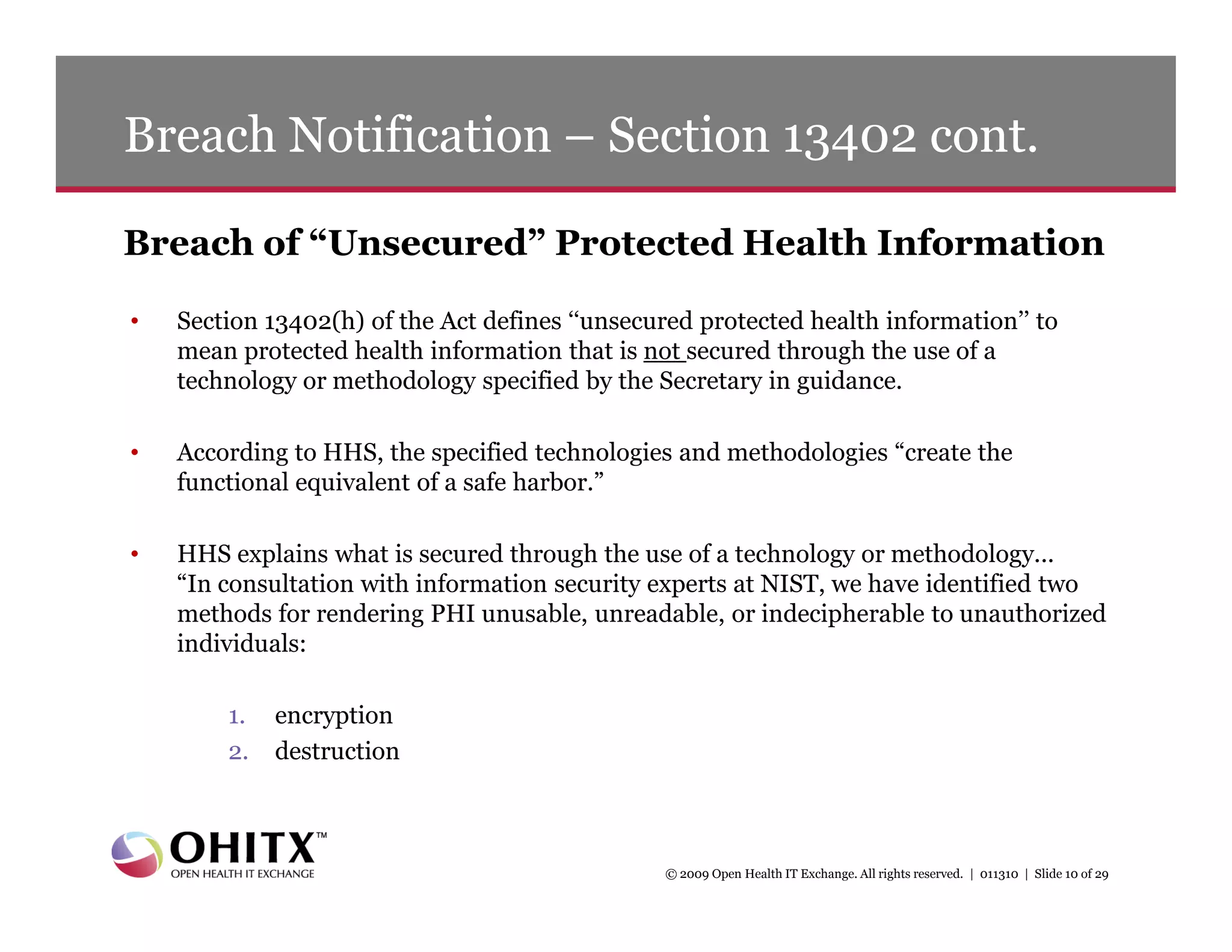 Breach Notification – Section 13402 cont.

Breach of “Unsecured” Protected Health Information

•   Section 13402(h) of the Act defines ‘‘unsecured protected health information’’ to
    mean protected health information that is not secured through the use of a
    technology or methodology specified by the Secretary in guidance.

•   According to HHS, the specified technologies and methodologies “create the
    functional equivalent of a safe harbor.”

•   HHS explains what is secured through the use of a technology or methodology...
    “In consultation with information security experts at NIST, we have identified two
    methods for rendering PHI unusable, unreadable, or indecipherable to unauthorized
    individuals:

        1.   encryption
        2.   destruction



                                                © 2009 Open Health IT Exchange. All rights reserved. | 011310 | Slide 10 of 29
 