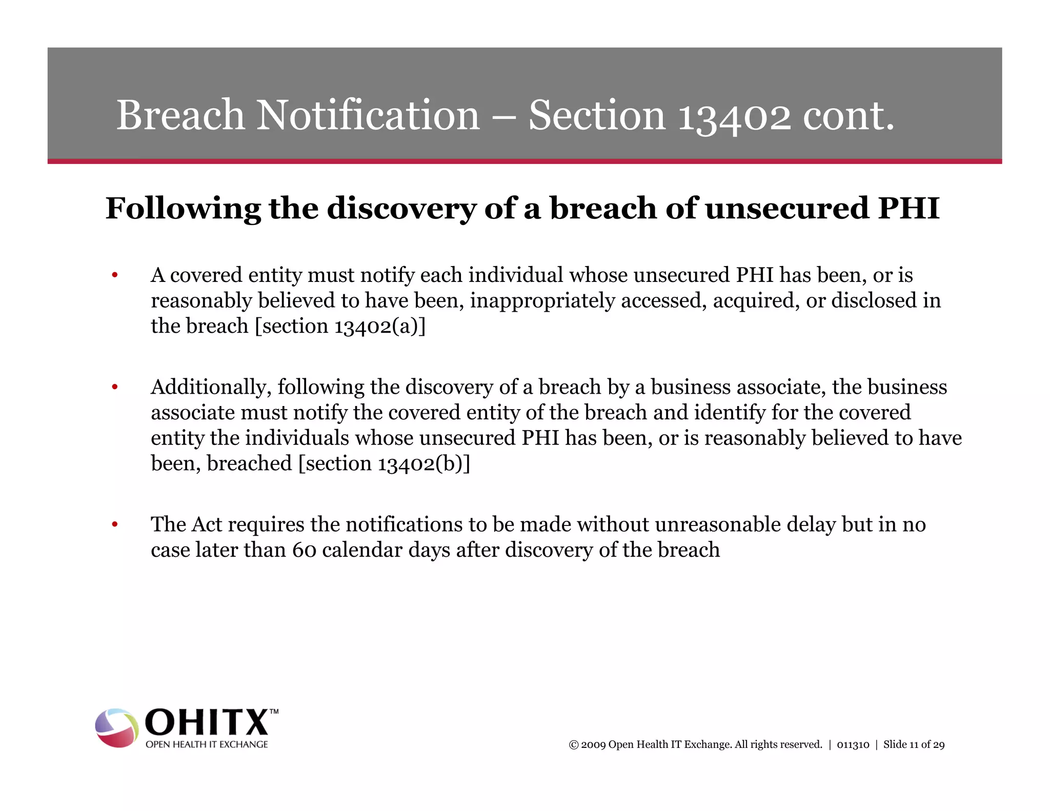 Breach Notification – Section 13402 cont.

Following the discovery of a breach of unsecured PHI

•   A covered entity must notify each individual whose unsecured PHI has been, or is
    reasonably believed to have been, inappropriately accessed, acquired, or disclosed in
    the breach [section 13402(a)]

•   Additionally, following the discovery of a breach by a business associate, the business
    associate must notify the covered entity of the breach and identify for the covered
    entity the individuals whose unsecured PHI has been, or is reasonably believed to have
    been, breached [section 13402(b)]

•   The Act requires the notifications to be made without unreasonable delay but in no
    case later than 60 calendar days after discovery of the breach




                                                © 2009 Open Health IT Exchange. All rights reserved. | 011310 | Slide 11 of 29
 