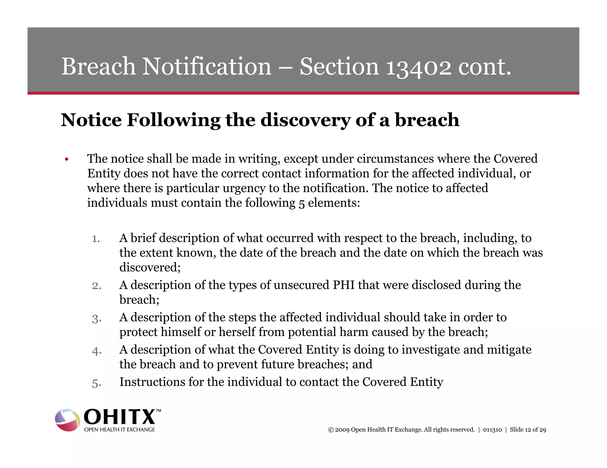 Breach Notification – Section 13402 cont.

Notice Following the discovery of a breach
•   The notice shall be made in writing, except under circumstances where the Covered
    Entity does not have the correct contact information for the affected individual, or
    where there is particular urgency to the notification. The notice to affected
    individuals must contain the following 5 elements:

    1.   A brief description of what occurred with respect to the breach, including, to
         the extent known, the date of the breach and the date on which the breach was
         discovered;
    2.   A description of the types of unsecured PHI that were disclosed during the
         breach;
    3.   A description of the steps the affected individual should take in order to
         protect himself or herself from potential harm caused by the breach;
    4.   A description of what the Covered Entity is doing to investigate and mitigate
         the breach and to prevent future breaches; and
    5.   Instructions for the individual to contact the Covered Entity


                                                © 2009 Open Health IT Exchange. All rights reserved. | 011310 | Slide 12 of 29
 