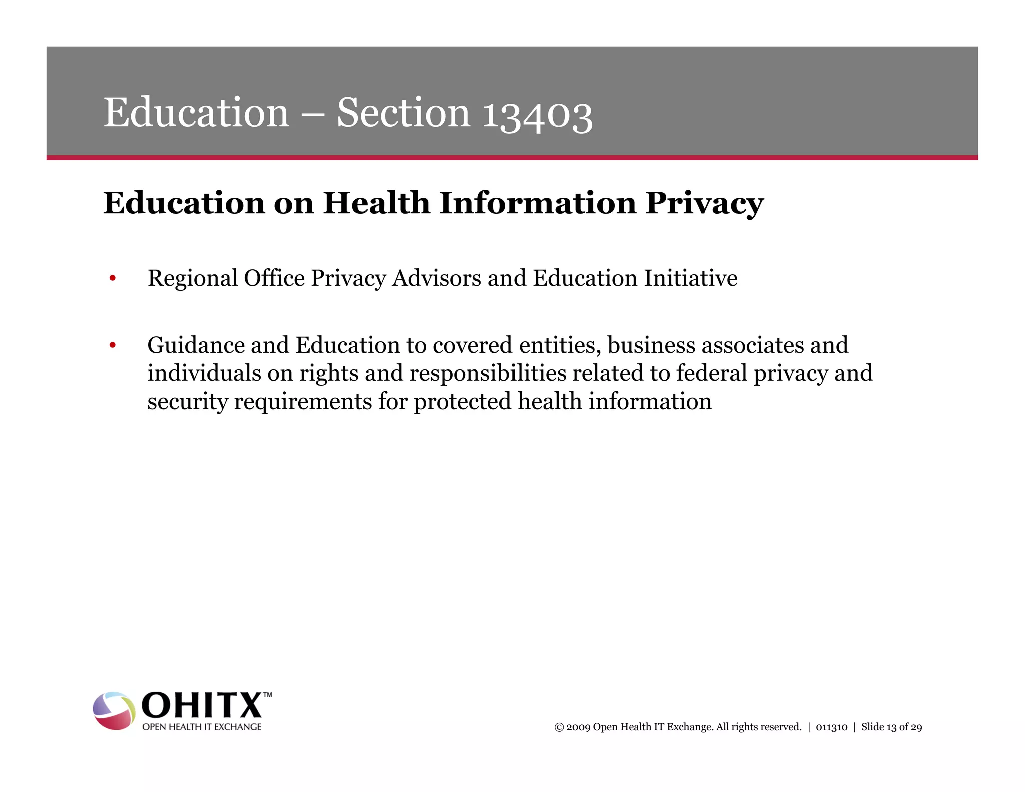 Education – Section 13403

Education on Health Information Privacy

•   Regional Office Privacy Advisors and Education Initiative

•   Guidance and Education to covered entities, business associates and
    individuals on rights and responsibilities related to federal privacy and
    security requirements for protected health information




                                            © 2009 Open Health IT Exchange. All rights reserved. | 011310 | Slide 13 of 29
 