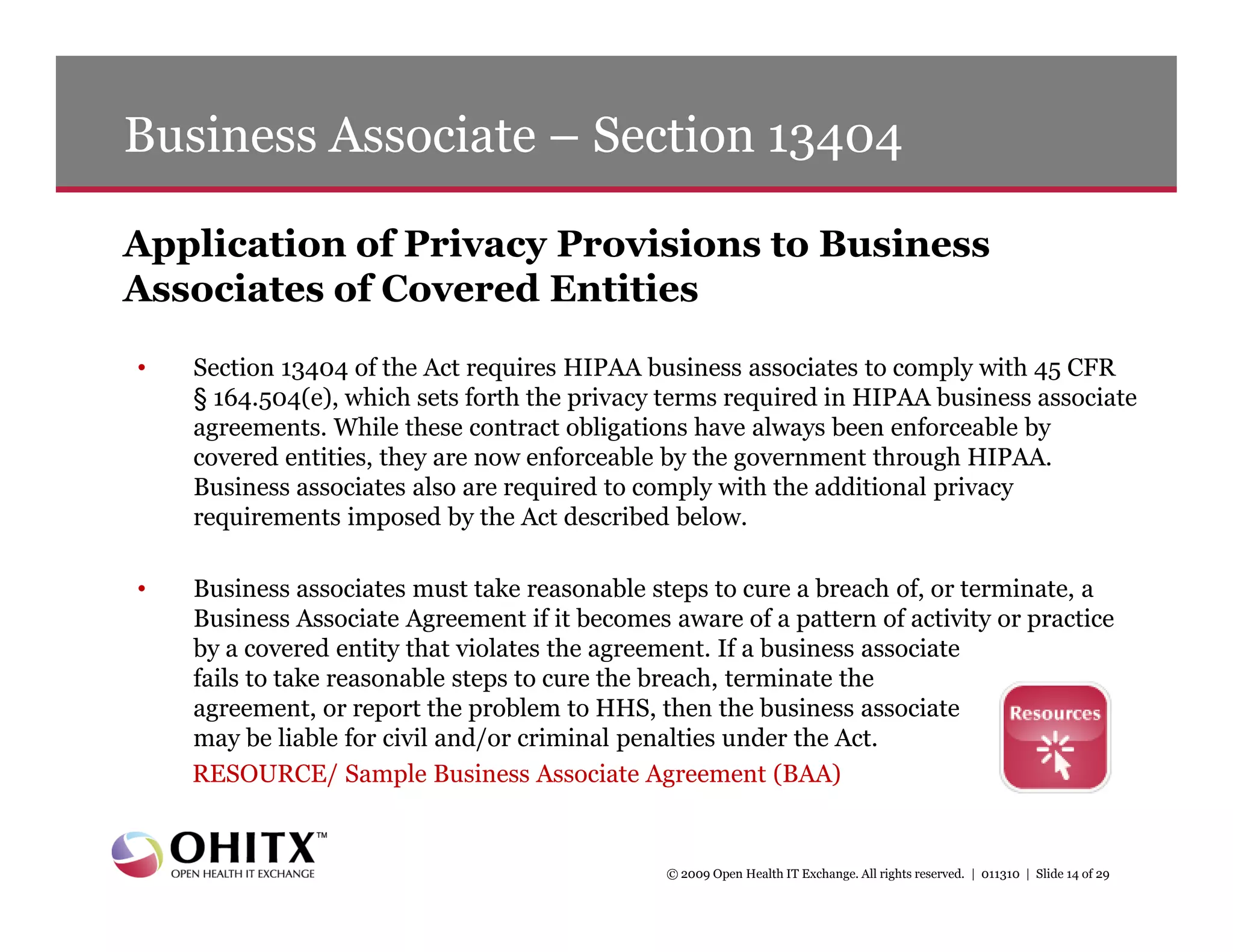 Business Associate – Section 13404

Application of Privacy Provisions to Business
Associates of Covered Entities
•   Section 13404 of the Act requires HIPAA business associates to comply with 45 CFR
    § 164.504(e), which sets forth the privacy terms required in HIPAA business associate
    agreements. While these contract obligations have always been enforceable by
    covered entities, they are now enforceable by the government through HIPAA.
    Business associates also are required to comply with the additional privacy
    requirements imposed by the Act described below.

•   Business associates must take reasonable steps to cure a breach of, or terminate, a
    Business Associate Agreement if it becomes aware of a pattern of activity or practice
    by a covered entity that violates the agreement. If a business associate
    fails to take reasonable steps to cure the breach, terminate the
    agreement, or report the problem to HHS, then the business associate
    may be liable for civil and/or criminal penalties under the Act.
    RESOURCE/ Sample Business Associate Agreement (BAA)


                                               © 2009 Open Health IT Exchange. All rights reserved. | 011310 | Slide 14 of 29
 