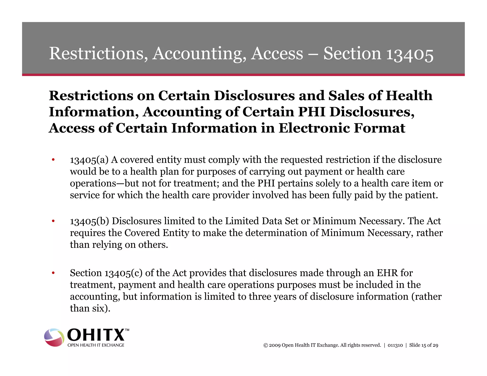 Restrictions, Accounting, Access – Section 13405

Restrictions on Certain Disclosures and Sales of Health
Information, Accounting of Certain PHI Disclosures,
Access of Certain Information in Electronic Format

•   13405(a) A covered entity must comply with the requested restriction if the disclosure
    would be to a health plan for purposes of carrying out payment or health care
    operations—but not for treatment; and the PHI pertains solely to a health care item or
    service for which the health care provider involved has been fully paid by the patient.

•   13405(b) Disclosures limited to the Limited Data Set or Minimum Necessary. The Act
    requires the Covered Entity to make the determination of Minimum Necessary, rather
    than relying on others.

•   Section 13405(c) of the Act provides that disclosures made through an EHR for
    treatment, payment and health care operations purposes must be included in the
    accounting, but information is limited to three years of disclosure information (rather
    than six).


                                                 © 2009 Open Health IT Exchange. All rights reserved. | 011310 | Slide 15 of 29
 