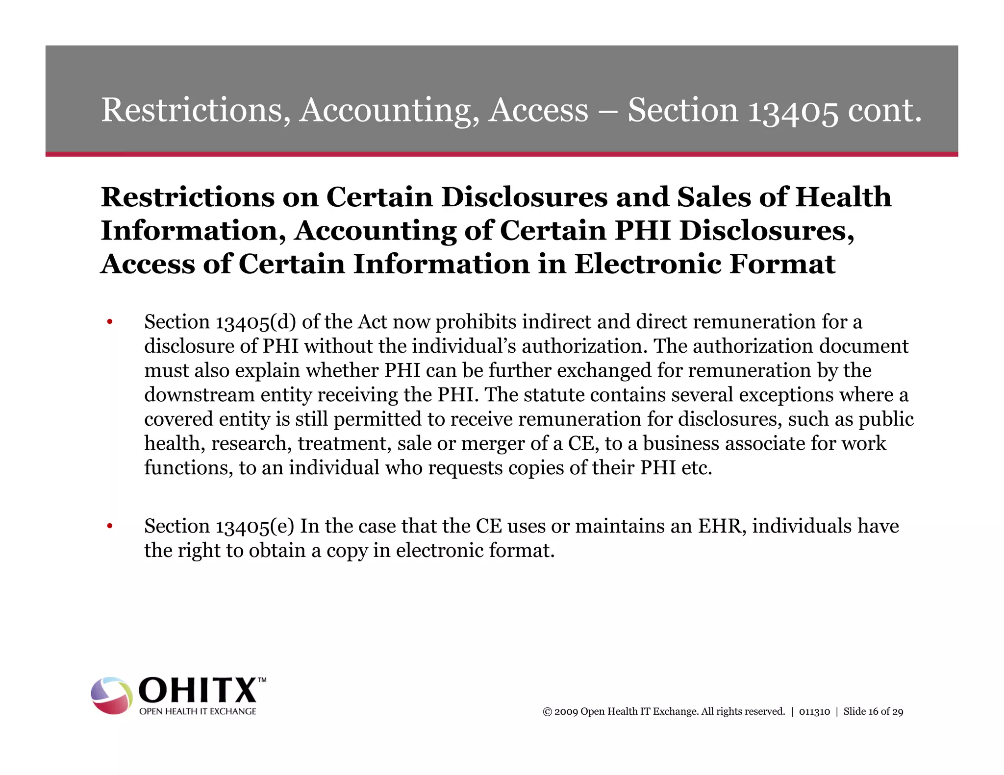 Restrictions, Accounting, Access – Section 13405 cont.

Restrictions on Certain Disclosures and Sales of Health
Information, Accounting of Certain PHI Disclosures,
Access of Certain Information in Electronic Format
•   Section 13405(d) of the Act now prohibits indirect and direct remuneration for a
    disclosure of PHI without the individual’s authorization. The authorization document
    must also explain whether PHI can be further exchanged for remuneration by the
    downstream entity receiving the PHI. The statute contains several exceptions where a
    covered entity is still permitted to receive remuneration for disclosures, such as public
    health, research, treatment, sale or merger of a CE, to a business associate for work
    functions, to an individual who requests copies of their PHI etc.

•   Section 13405(e) In the case that the CE uses or maintains an EHR, individuals have
    the right to obtain a copy in electronic format.




                                                  © 2009 Open Health IT Exchange. All rights reserved. | 011310 | Slide 16 of 29
 