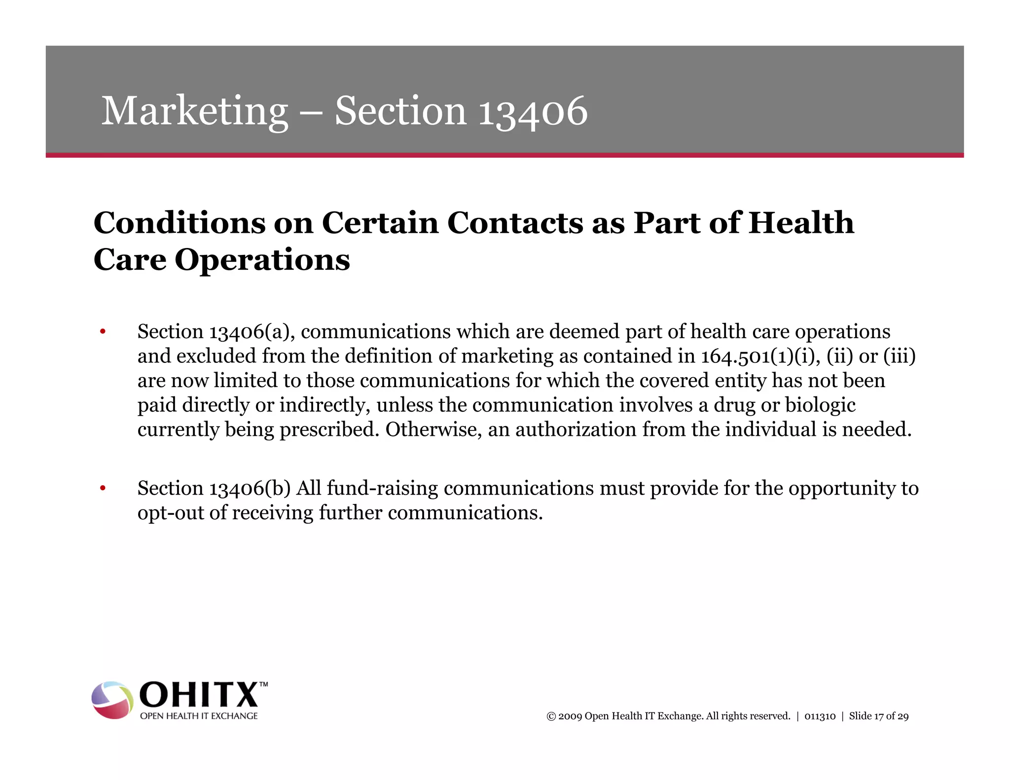 Marketing – Section 13406

Conditions on Certain Contacts as Part of Health
Care Operations

•   Section 13406(a), communications which are deemed part of health care operations
    and excluded from the definition of marketing as contained in 164.501(1)(i), (ii) or (iii)
    are now limited to those communications for which the covered entity has not been
    paid directly or indirectly, unless the communication involves a drug or biologic
    currently being prescribed. Otherwise, an authorization from the individual is needed.

•   Section 13406(b) All fund-raising communications must provide for the opportunity to
    opt-out of receiving further communications.




                                                   © 2009 Open Health IT Exchange. All rights reserved. | 011310 | Slide 17 of 29
 