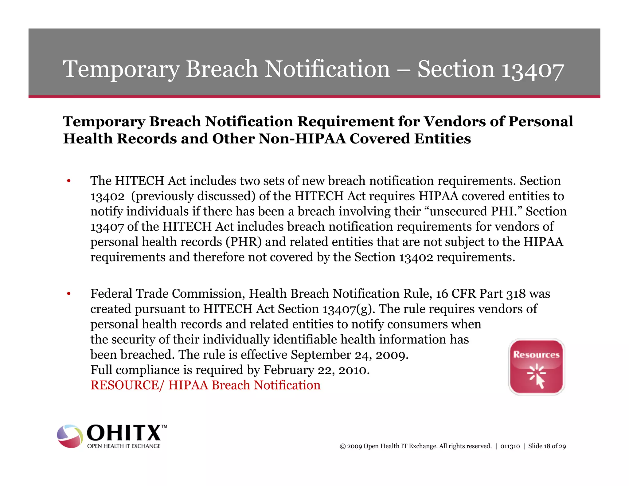 Temporary Breach Notification – Section 13407

Temporary Breach Notification Requirement for Vendors of Personal
Health Records and Other Non-HIPAA Covered Entities

•   The HITECH Act includes two sets of new breach notification requirements. Section
    13402 (previously discussed) of the HITECH Act requires HIPAA covered entities to
    notify individuals if there has been a breach involving their “unsecured PHI.” Section
    13407 of the HITECH Act includes breach notification requirements for vendors of
    personal health records (PHR) and related entities that are not subject to the HIPAA
    requirements and therefore not covered by the Section 13402 requirements.

•   Federal Trade Commission, Health Breach Notification Rule, 16 CFR Part 318 was
    created pursuant to HITECH Act Section 13407(g). The rule requires vendors of
    personal health records and related entities to notify consumers when
    the security of their individually identifiable health information has
    been breached. The rule is effective September 24, 2009.
    Full compliance is required by February 22, 2010.
    RESOURCE/ HIPAA Breach Notification



                                                 © 2009 Open Health IT Exchange. All rights reserved. | 011310 | Slide 18 of 29
 