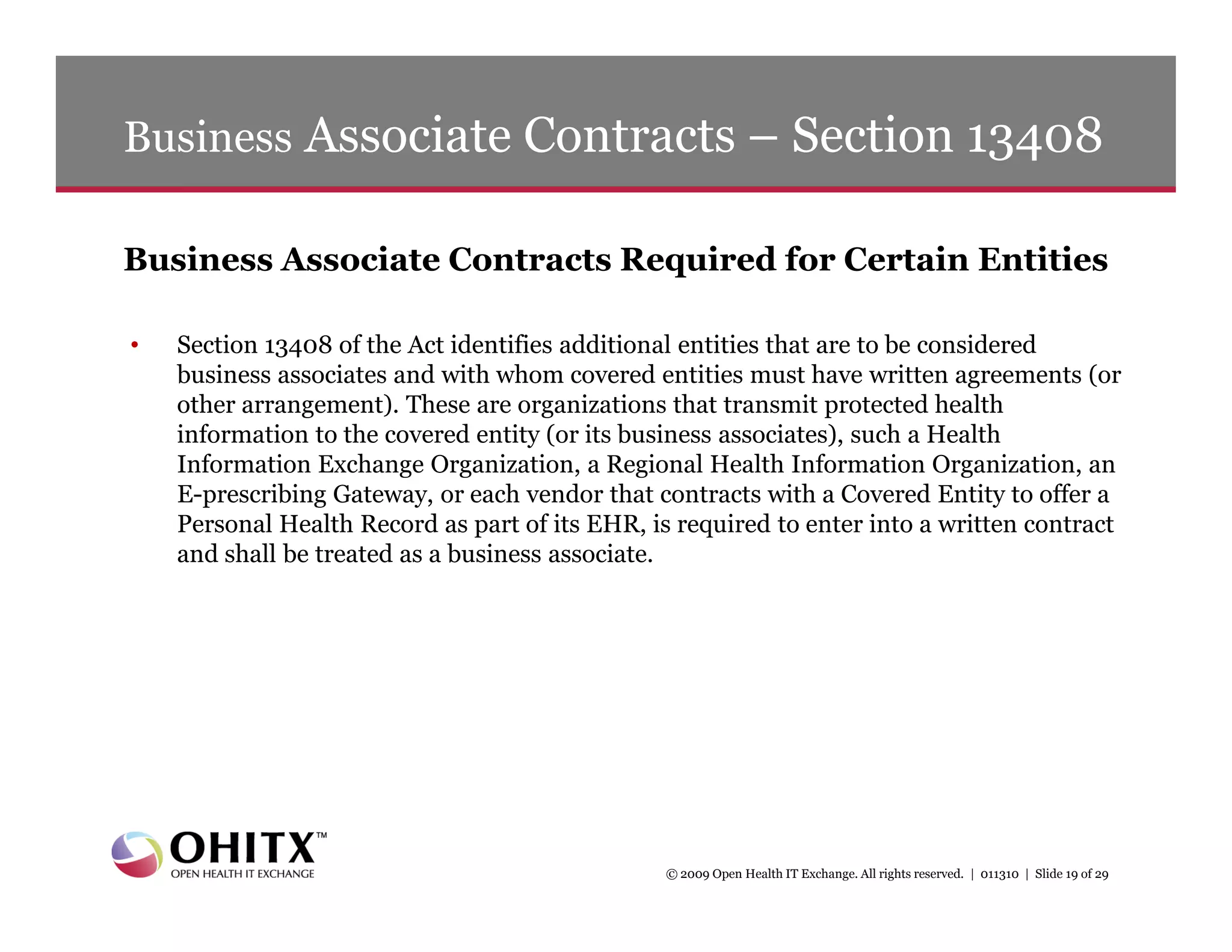 Business Associate Contracts – Section 13408

Business Associate Contracts Required for Certain Entities

•   Section 13408 of the Act identifies additional entities that are to be considered
    business associates and with whom covered entities must have written agreements (or
    other arrangement). These are organizations that transmit protected health
    information to the covered entity (or its business associates), such a Health
    Information Exchange Organization, a Regional Health Information Organization, an
    E-prescribing Gateway, or each vendor that contracts with a Covered Entity to offer a
    Personal Health Record as part of its EHR, is required to enter into a written contract
    and shall be treated as a business associate.




                                                 © 2009 Open Health IT Exchange. All rights reserved. | 011310 | Slide 19 of 29
 