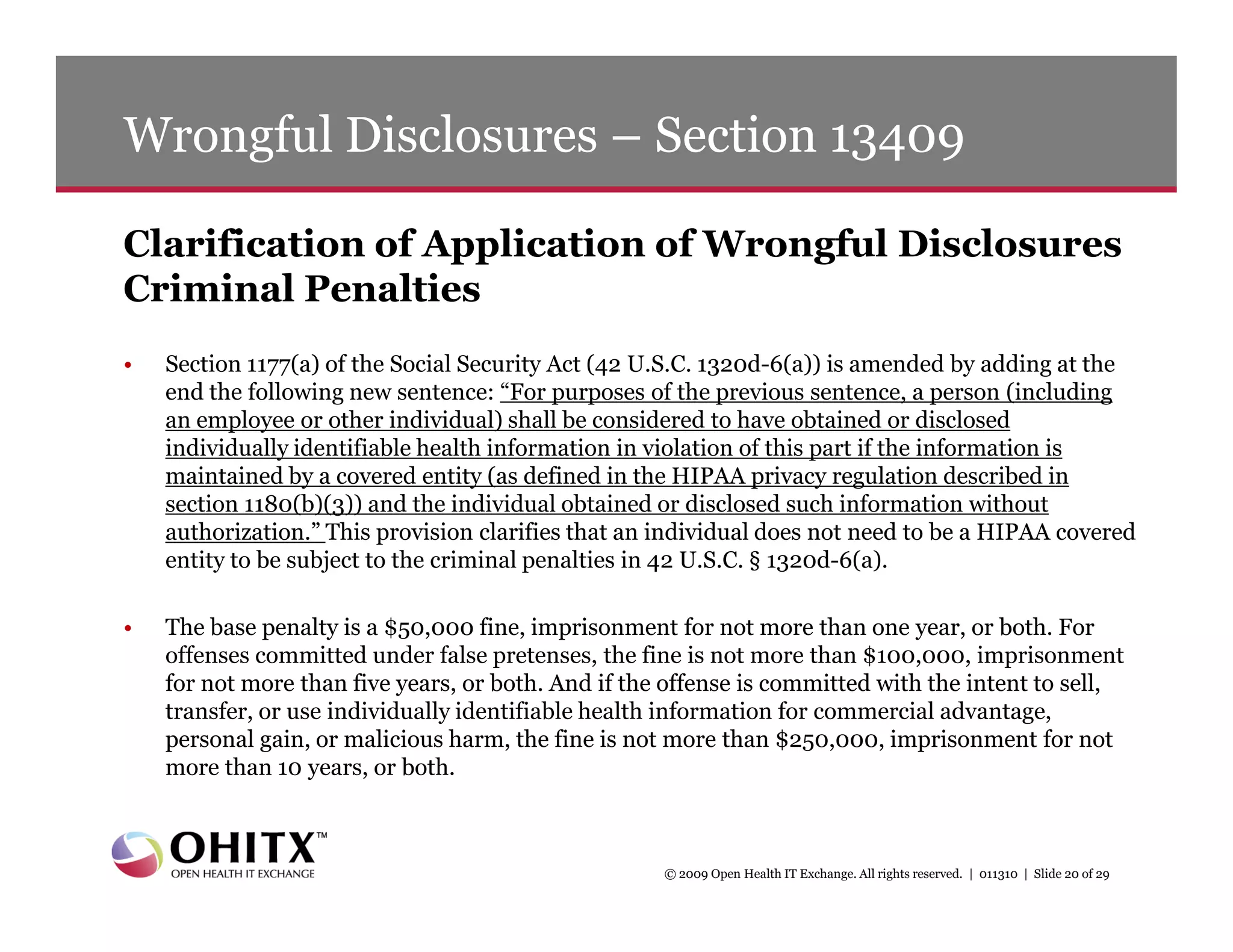 Wrongful Disclosures – Section 13409

Clarification of Application of Wrongful Disclosures
Criminal Penalties
•   Section 1177(a) of the Social Security Act (42 U.S.C. 1320d-6(a)) is amended by adding at the
    end the following new sentence: “For purposes of the previous sentence, a person (including
    an employee or other individual) shall be considered to have obtained or disclosed
    individually identifiable health information in violation of this part if the information is
    maintained by a covered entity (as defined in the HIPAA privacy regulation described in
    section 1180(b)(3)) and the individual obtained or disclosed such information without
    authorization.” This provision clarifies that an individual does not need to be a HIPAA covered
    entity to be subject to the criminal penalties in 42 U.S.C. § 1320d-6(a).

•   The base penalty is a $50,000 fine, imprisonment for not more than one year, or both. For
    offenses committed under false pretenses, the fine is not more than $100,000, imprisonment
    for not more than five years, or both. And if the offense is committed with the intent to sell,
    transfer, or use individually identifiable health information for commercial advantage,
    personal gain, or malicious harm, the fine is not more than $250,000, imprisonment for not
    more than 10 years, or both.



                                                     © 2009 Open Health IT Exchange. All rights reserved. | 011310 | Slide 20 of 29
 