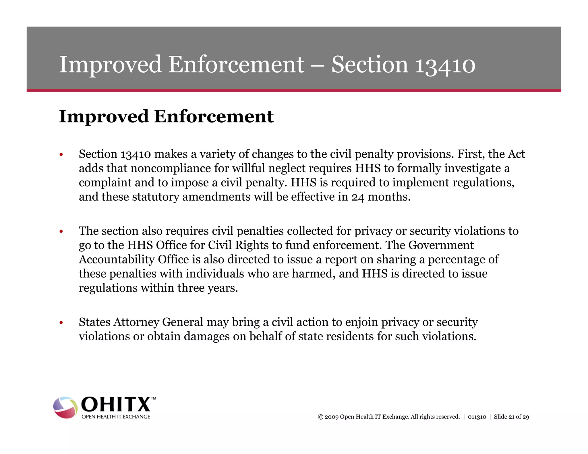 Improved Enforcement – Section 13410

Improved Enforcement
•   Section 13410 makes a variety of changes to the civil penalty provisions. First, the Act
    adds that noncompliance for willful neglect requires HHS to formally investigate a
    complaint and to impose a civil penalty. HHS is required to implement regulations,
    and these statutory amendments will be effective in 24 months.

•   The section also requires civil penalties collected for privacy or security violations to
    go to the HHS Office for Civil Rights to fund enforcement. The Government
    Accountability Office is also directed to issue a report on sharing a percentage of
    these penalties with individuals who are harmed, and HHS is directed to issue
    regulations within three years.

•   States Attorney General may bring a civil action to enjoin privacy or security
    violations or obtain damages on behalf of state residents for such violations.




                                                    © 2009 Open Health IT Exchange. All rights reserved. | 011310 | Slide 21 of 29
 
