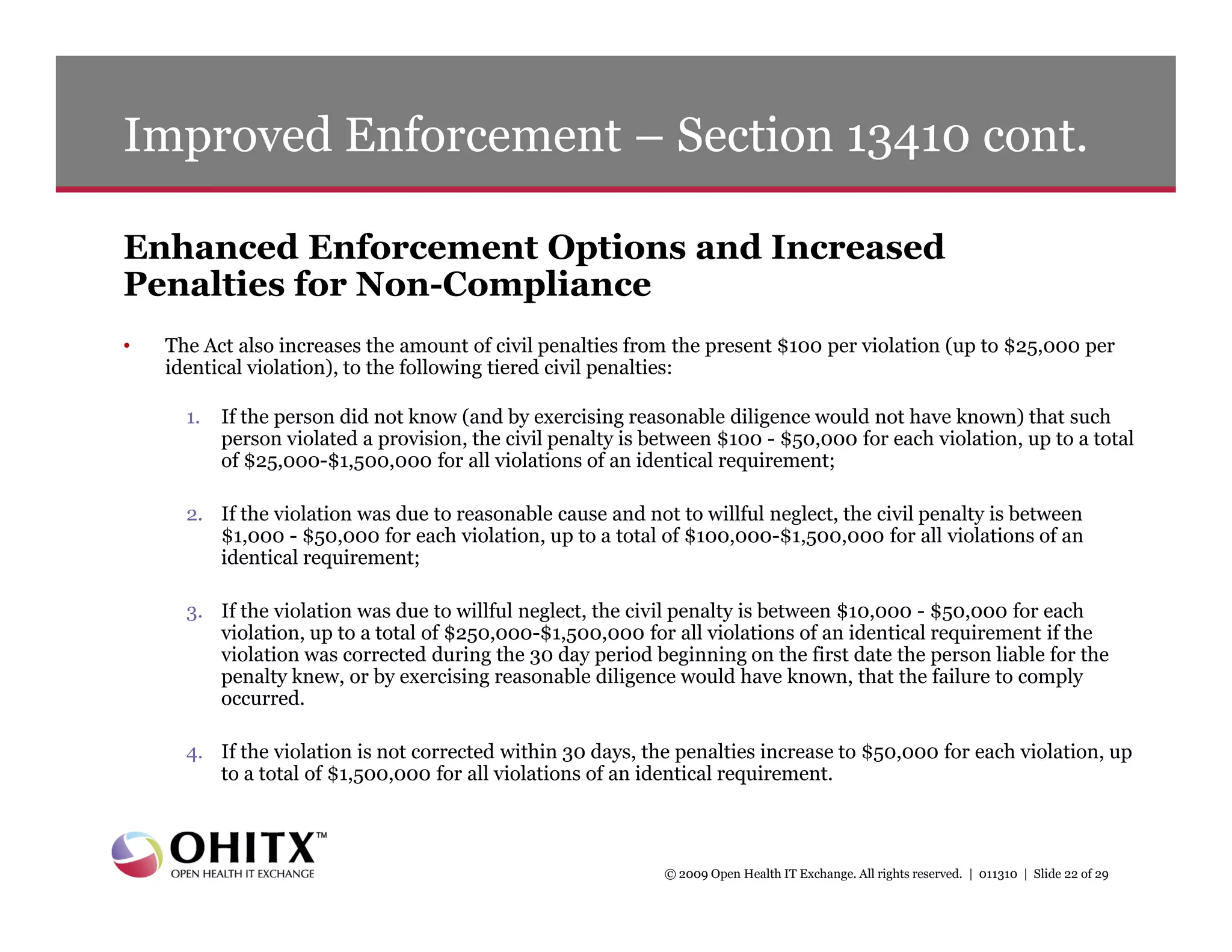 Improved Enforcement – Section 13410 cont.

Enhanced Enforcement Options and Increased
Penalties for Non-Compliance
•   The Act also increases the amount of civil penalties from the present $100 per violation (up to $25,000 per
    identical violation), to the following tiered civil penalties:

      1.   If the person did not know (and by exercising reasonable diligence would not have known) that such
           person violated a provision, the civil penalty is between $100 - $50,000 for each violation, up to a total
           of $25,000-$1,500,000 for all violations of an identical requirement;

      2. If the violation was due to reasonable cause and not to willful neglect, the civil penalty is between
         $1,000 - $50,000 for each violation, up to a total of $100,000-$1,500,000 for all violations of an
         identical requirement;

      3. If the violation was due to willful neglect, the civil penalty is between $10,000 - $50,000 for each
         violation, up to a total of $250,000-$1,500,000 for all violations of an identical requirement if the
         violation was corrected during the 30 day period beginning on the first date the person liable for the
         penalty knew, or by exercising reasonable diligence would have known, that the failure to comply
         occurred.

      4. If the violation is not corrected within 30 days, the penalties increase to $50,000 for each violation, up
         to a total of $1,500,000 for all violations of an identical requirement.



                                                              © 2009 Open Health IT Exchange. All rights reserved. | 011310 | Slide 22 of 29
 