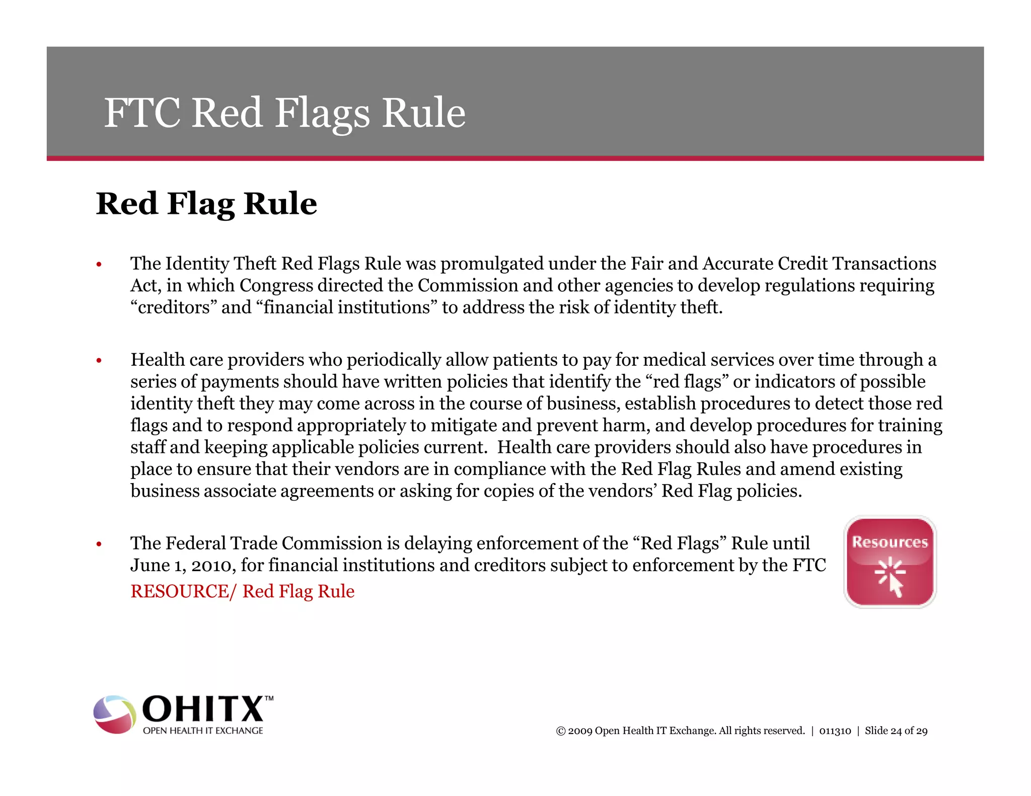 FTC Red Flags Rule

Red Flag Rule
•    The Identity Theft Red Flags Rule was promulgated under the Fair and Accurate Credit Transactions
     Act, in which Congress directed the Commission and other agencies to develop regulations requiring
     “creditors” and “financial institutions” to address the risk of identity theft.

•    Health care providers who periodically allow patients to pay for medical services over time through a
     series of payments should have written policies that identify the “red flags” or indicators of possible
     identity theft they may come across in the course of business, establish procedures to detect those red
     flags and to respond appropriately to mitigate and prevent harm, and develop procedures for training
     staff and keeping applicable policies current. Health care providers should also have procedures in
     place to ensure that their vendors are in compliance with the Red Flag Rules and amend existing
     business associate agreements or asking for copies of the vendors’ Red Flag policies.

•    The Federal Trade Commission is delaying enforcement of the “Red Flags” Rule until
     June 1, 2010, for financial institutions and creditors subject to enforcement by the FTC
     RESOURCE/ Red Flag Rule




                                                          © 2009 Open Health IT Exchange. All rights reserved. | 011310 | Slide 24 of 29
 