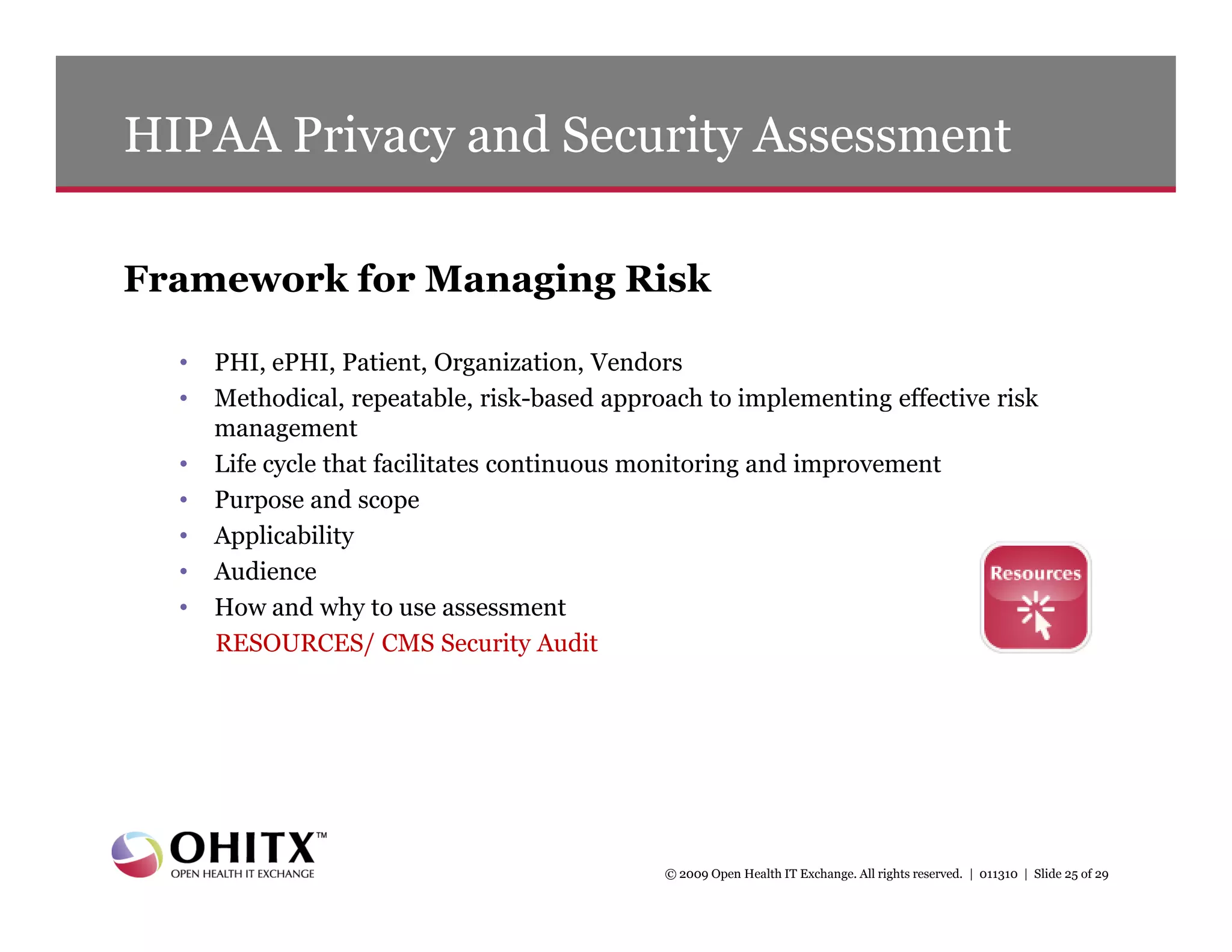 HIPAA Privacy and Security Assessment

Framework for Managing Risk

  •   PHI, ePHI, Patient, Organization, Vendors
  •   Methodical, repeatable, risk-based approach to implementing effective risk
      management
  •   Life cycle that facilitates continuous monitoring and improvement
  •   Purpose and scope
  •   Applicability
  •   Audience
  •   How and why to use assessment
      RESOURCES/ CMS Security Audit




                                              © 2009 Open Health IT Exchange. All rights reserved. | 011310 | Slide 25 of 29
 