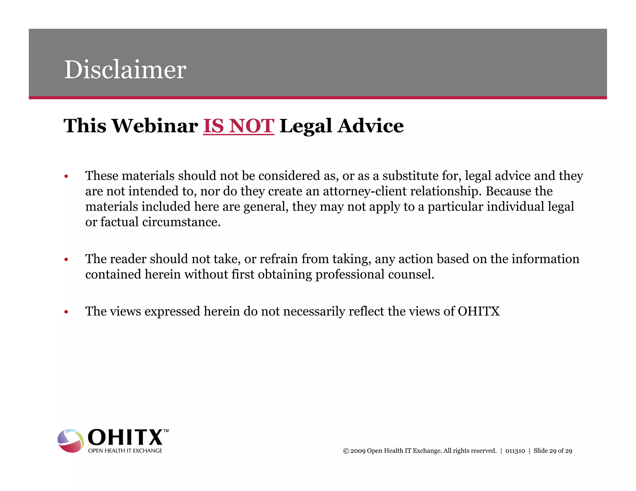 Disclaimer

This Webinar IS NOT Legal Advice

•   These materials should not be considered as, or as a substitute for, legal advice and they
    are not intended to, nor do they create an attorney-client relationship. Because the
    materials included here are general, they may not apply to a particular individual legal
    or factual circumstance.

•   The reader should not take, or refrain from taking, any action based on the information
    contained herein without first obtaining professional counsel.

•   The views expressed herein do not necessarily reflect the views of OHITX




                                                  © 2009 Open Health IT Exchange. All rights reserved. | 011310 | Slide 29 of 29
 