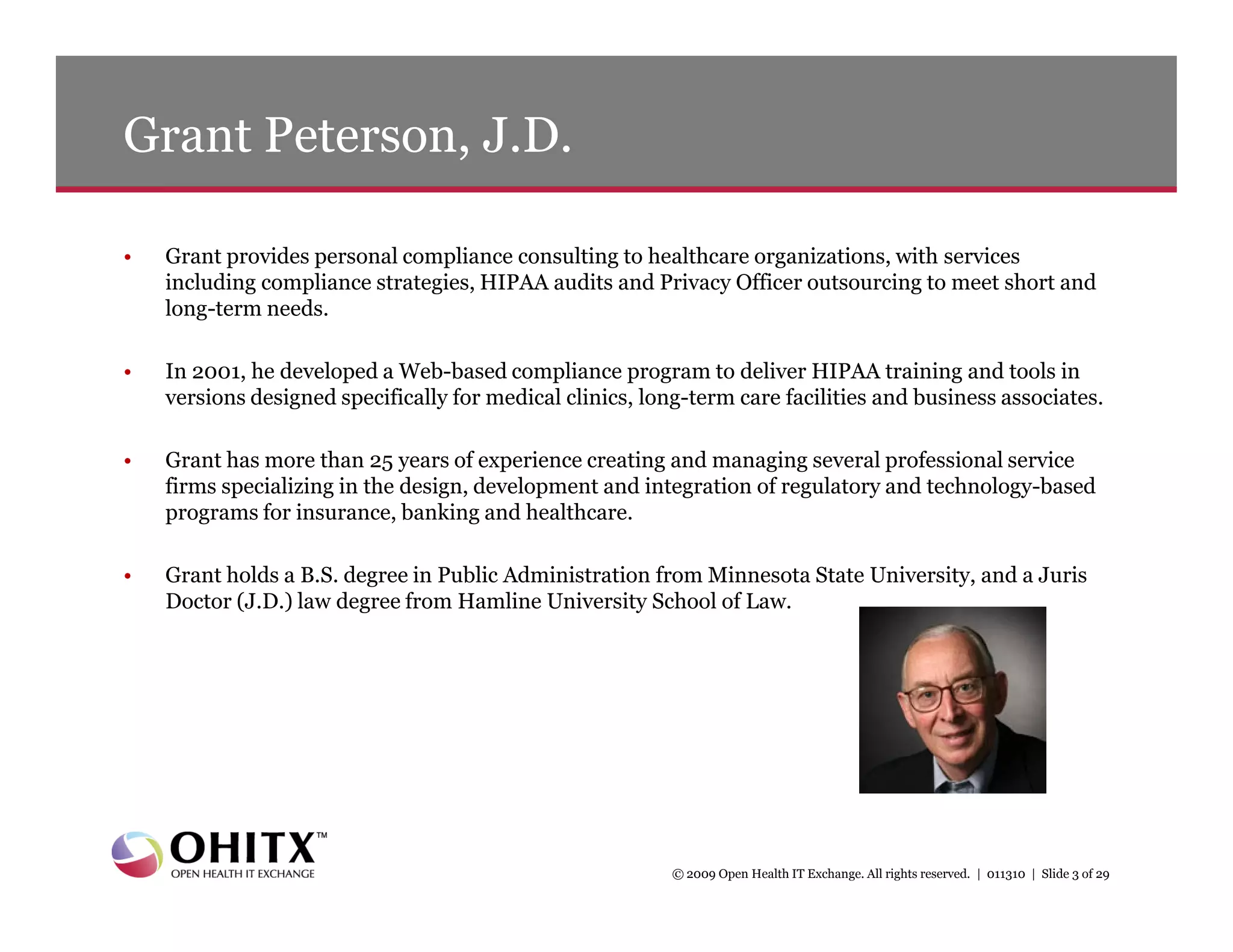 Grant Peterson, J.D.

•   Grant provides personal compliance consulting to healthcare organizations, with services
    including compliance strategies, HIPAA audits and Privacy Officer outsourcing to meet short and
    long-term needs.

•   In 2001, he developed a Web-based compliance program to deliver HIPAA training and tools in
    versions designed specifically for medical clinics, long-term care facilities and business associates.

•   Grant has more than 25 years of experience creating and managing several professional service
    firms specializing in the design, development and integration of regulatory and technology-based
    programs for insurance, banking and healthcare.

•   Grant holds a B.S. degree in Public Administration from Minnesota State University, and a Juris
    Doctor (J.D.) law degree from Hamline University School of Law.




                                                           © 2009 Open Health IT Exchange. All rights reserved. | 011310 | Slide 3 of 29
 