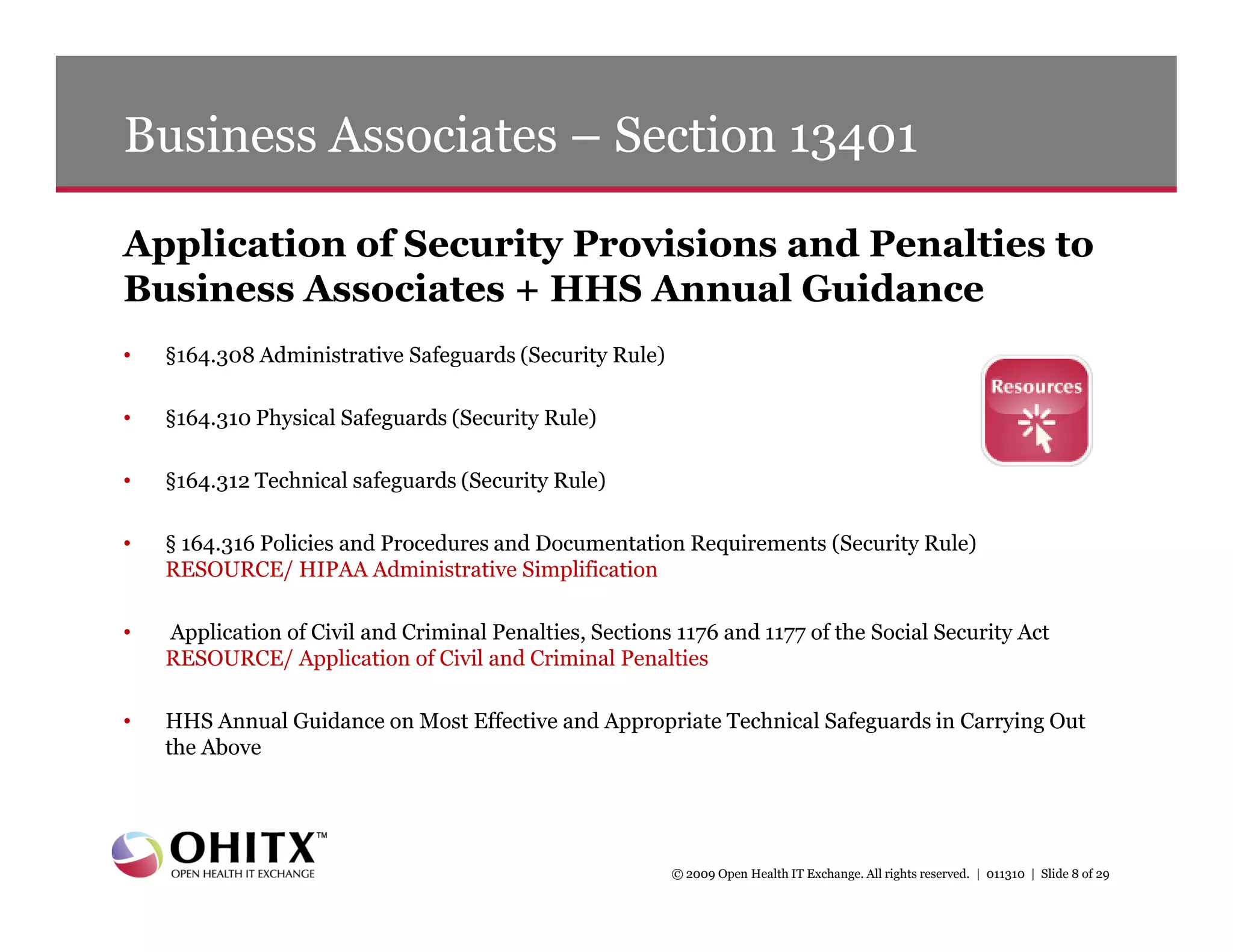 Business Associates – Section 13401

Application of Security Provisions and Penalties to
Business Associates + HHS Annual Guidance
•   §164.308 Administrative Safeguards (Security Rule)

•   §164.310 Physical Safeguards (Security Rule)

•   §164.312 Technical safeguards (Security Rule)

•   § 164.316 Policies and Procedures and Documentation Requirements (Security Rule)
    RESOURCE/ HIPAA Administrative Simplification

•   Application of Civil and Criminal Penalties, Sections 1176 and 1177 of the Social Security Act
    RESOURCE/ Application of Civil and Criminal Penalties

•   HHS Annual Guidance on Most Effective and Appropriate Technical Safeguards in Carrying Out
    the Above




                                                         © 2009 Open Health IT Exchange. All rights reserved. | 011310 | Slide 8 of 29
 