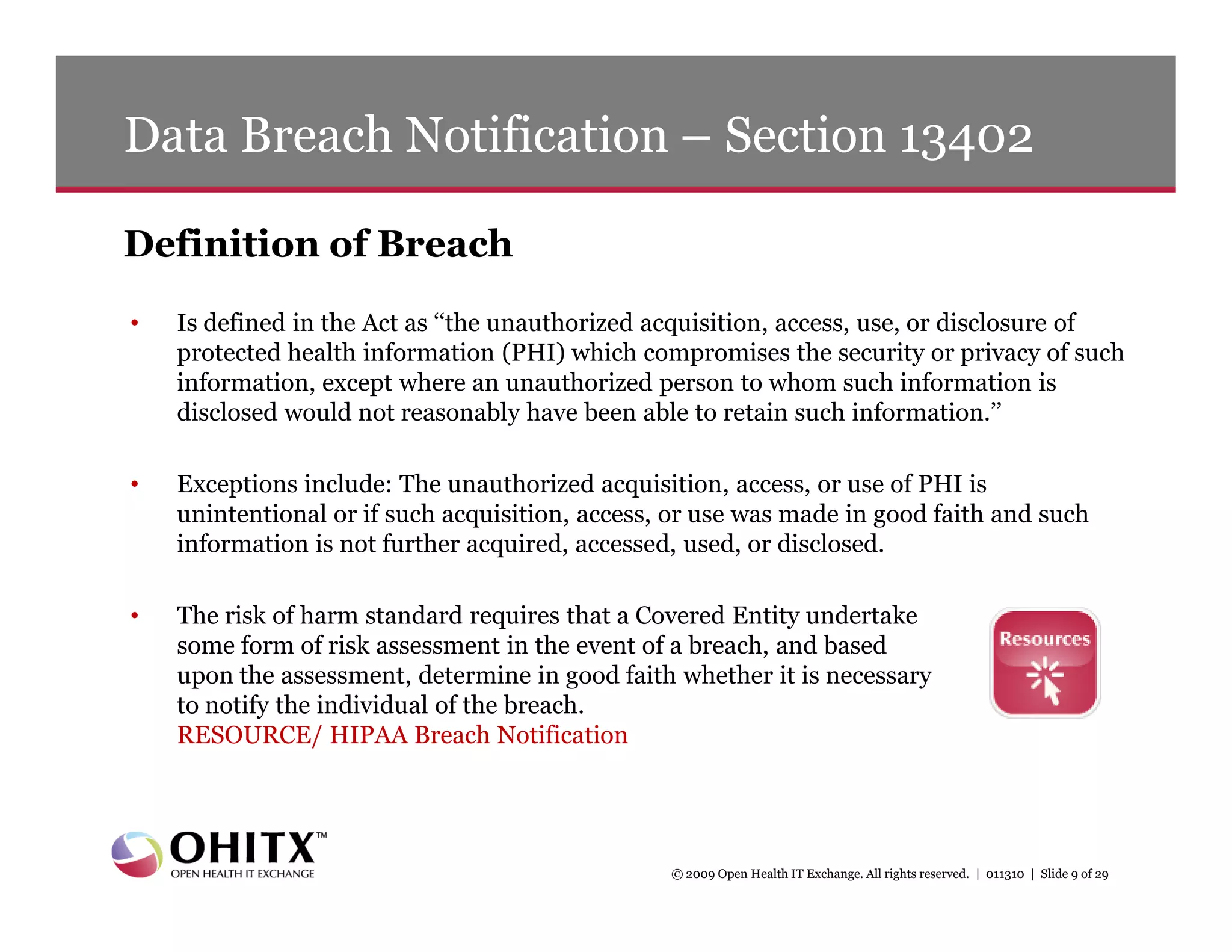 Data Breach Notification – Section 13402

Definition of Breach
•   Is defined in the Act as ‘‘the unauthorized acquisition, access, use, or disclosure of
    protected health information (PHI) which compromises the security or privacy of such
    information, except where an unauthorized person to whom such information is
    disclosed would not reasonably have been able to retain such information.’’

•   Exceptions include: The unauthorized acquisition, access, or use of PHI is
    unintentional or if such acquisition, access, or use was made in good faith and such
    information is not further acquired, accessed, used, or disclosed.

•   The risk of harm standard requires that a Covered Entity undertake
    some form of risk assessment in the event of a breach, and based
    upon the assessment, determine in good faith whether it is necessary
    to notify the individual of the breach.
    RESOURCE/ HIPAA Breach Notification




                                                 © 2009 Open Health IT Exchange. All rights reserved. | 011310 | Slide 9 of 29
 