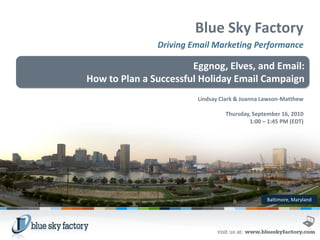 Blue Sky Factory
               Driving Email Marketing Performance

                       Eggnog, Elves, and Email:
How to Plan a Successful Holiday Email Campaign
                        Lindsay Clark & Joanna Lawson-Matthew

                                 Thursday, September 16, 2010
                                         1:00 – 1:45 PM (EDT)




                                                Baltimore, Maryland
 
