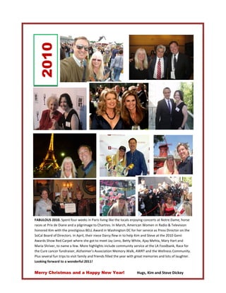 2010

M




    FABULOUS 2010. Spent four weeks in Paris living like the locals enjoying concerts at Notre Dame, horse
    races at Prix de Diane and a pilgrimage to Chartres. In March, American Women in Radio & Television
    honored Kim with the prestigious BELL Award in Washington DC for her service as Press Director on the
    SoCal Board of Directors. In April, their niece Darcy flew in to help Kim and Steve at the 2010 Genii
    Awards Show Red Carpet where she got to meet Jay Leno, Betty White, Ajay Mehta, Mary Hart and
    Maria Shriver, to name a few. More highlights include community service at the LA Foodbank, Race for
    the Cure cancer fundraiser, Alzheimer’s Association Memory Walk, AWRT and the Wellness Community.
    Plus several fun trips to visit family and friends filled the year with great memories and lots of laughter.
    Looking forward to a wonderful 2011!


    Merry Christmas and a Happy New Year!                                 Hugs, Kim and Steve Dickey
 