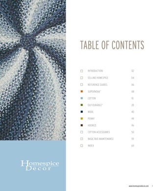 TABLE OF CONTENTS
  INTRODUCTION              02

  SELLING HOMESPICE         04

  REFERENCE GUIDES          06

  SUPERNOVA                 08
              TM




  COTTON                    10

  OUT-DURABLE               28
                   TM




  WOOL                      40

  PENNY                     44

  HOOKED                    46

  COTTON ACCESSORIES        50

  BASIC RUG MAINTENANCE     59

  INDEX                     60




                          www.homespicedecor.com   1
 