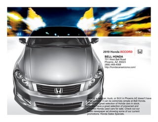 2010 Honda Accord
                BELL HONDA
                701 West Bell Road
                Phoenix, AZ. 85023
                (866) 468-4068
                http://hondacarsarizona.com/




Finding a new car, truck, or SUV in Phoenix AZ doesn't have
to be a chore: it can be extremely simple at Bell Honda.
We have a great selection of Honda cars in stock.
We also have a great selection of preowned and
Certified Honda used cars for sale. Check out our
latest newspaper ad showing some of our current
promotions: Honda Sales Specials.
 