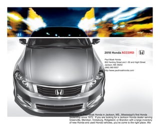 2010 Honda Accord

                                Paul Moak Honda
                                802 Harding Street and I -55 and Hight Street
                                Jackson, MS 39202
                                (866) 980-9557
                                http://www.paulmoakhonda.com/




Welcome to Paul Moak Honda in Jackson, MS...Mississippi's first Honda
dealership since 1972. If you are looking for a Jackson Honda dealer serving
Greenville, Meridian, Vicksburg, Ridgeland, or Brandon with a large inventory
of new Honda and used Honda vehicles, you've come to the right place. We
 