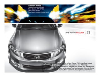 Preston Honda
3249 Wilmington Road
New Castle, PA 16105
(866) 697 - 6194
http://www.prestonhonda.com/




                                                    2010 Honda Accord




                  If you want selection, Preston Honda of New Castle, PA is the place to look
                  first. Our customers travel from Sharon, Youngstown and Pittsburgh
                  metropolitan areas to take advantage of our selection of new and used Honda
                  Cars, Trucks and SUV's. Take advantage of our buying power from our family
                  of Dealerships located in Sharon, New Castle Pa, Youngstown, and Warren
                  OH.
 