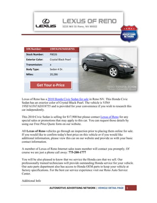 VIN Number:         19XFA1F67AE018755
   Stock Number:       P8026
   Exterior Color:     Crystal Black Pearl
   Transmission:       a
   Body Type:          Sedan 4 Dr.
   Miles:              20,286


            Get Your e-Price


Lexus of Reno has a 2010 Honda Civic Sedan for sale in Reno NV. This Honda Civic
Sedan has an exterior color of Crystal Black Pearl. The vehicle is VIN#
19XFA1F67AE018755 and is provided for your convenience if you wish to research this
car independently.

This 2010 Civic Sedan is selling for $17,900 but please contact Lexus of Reno for any
special sales or promotions that may apply to this car. You can request those details by
using our Free Price Quote form on our website.

All Lexus of Reno vehicles go through an inspection prior to placing them online for sale.
If you would like to confirm today's best price on this vehicle or if you would like
additional information, please view this car on our website and provide us with your basic
contact information.

A member of Lexus of Reno Internet sales team member will contact you promptly. Of
course we are just a phone call away: 775-200-1777

You will be also pleased to know that we service the Honda cars that we sell. Our
professionally trained technicians will provide outstanding Honda service for your vehicle.
Our auto parts department also has access to Honda OEM parts to keep your vehicle at
factory specifications. For the best car service experience visit our Reno Auto Service
Center.

Additional Info

                      AUTOMOTIVE ADVERTISING NETWORK | VEHICLE DETAIL PAGE            1
 