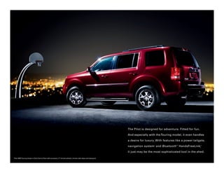 The Pilot is designed for adventure. Fitted for fun.

                                                                                                                   And especially with the Touring model, it even handles

                                                                                                                   a desire for luxury. With features like a power tailgate,

                                                                                                                   navigation system 1 and Bluetooth 2 HandsFreeLink,
                                                                                                                                                      ®                   ®




                                                                                                                   it just may be the most sophisticated tool in the shed.

Pilot 4WD Touring shown in Dark Cherry Pearl with accessory 17" chrome wheels, chrome side steps and towing kit.
 