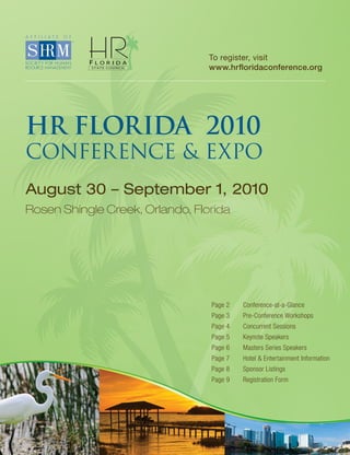 To register, visit
                                 www.hrfloridaconference.org




HR FLORIDA 2010
CONFERENCE & EXPO
August 30 – September 1, 2010
Rosen Shingle Creek, Orlando, Florida




                                 Page 2   Conference-at-a-Glance
                                 Page 3   Pre-Conference Workshops
                                 Page 4   Concurrent Sessions
                                 Page 5   Keynote Speakers
                                 Page 6   Masters Series Speakers
                                 Page 7   Hotel & Entertainment Information
                                 Page 8   Sponsor Listings
                                 Page 9   Registration Form
 