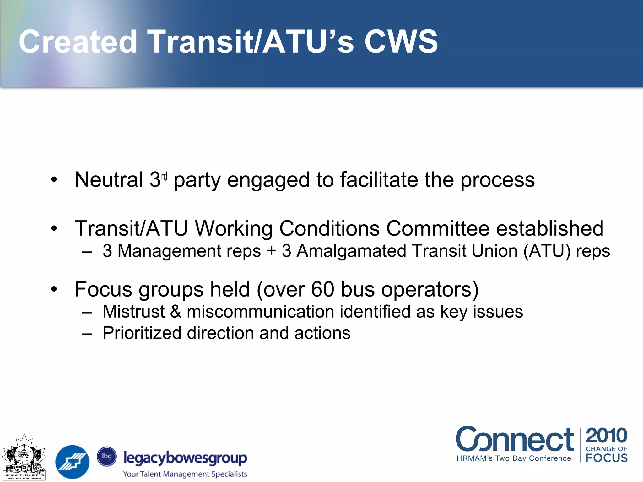 • Neutral 3rd
party engaged to facilitate the process
• Transit/ATU Working Conditions Committee established
– 3 Management reps + 3 Amalgamated Transit Union (ATU) reps
• Focus groups held (over 60 bus operators)
– Mistrust & miscommunication identified as key issues
– Prioritized direction and actions
Created Transit/ATU’s CWS
 