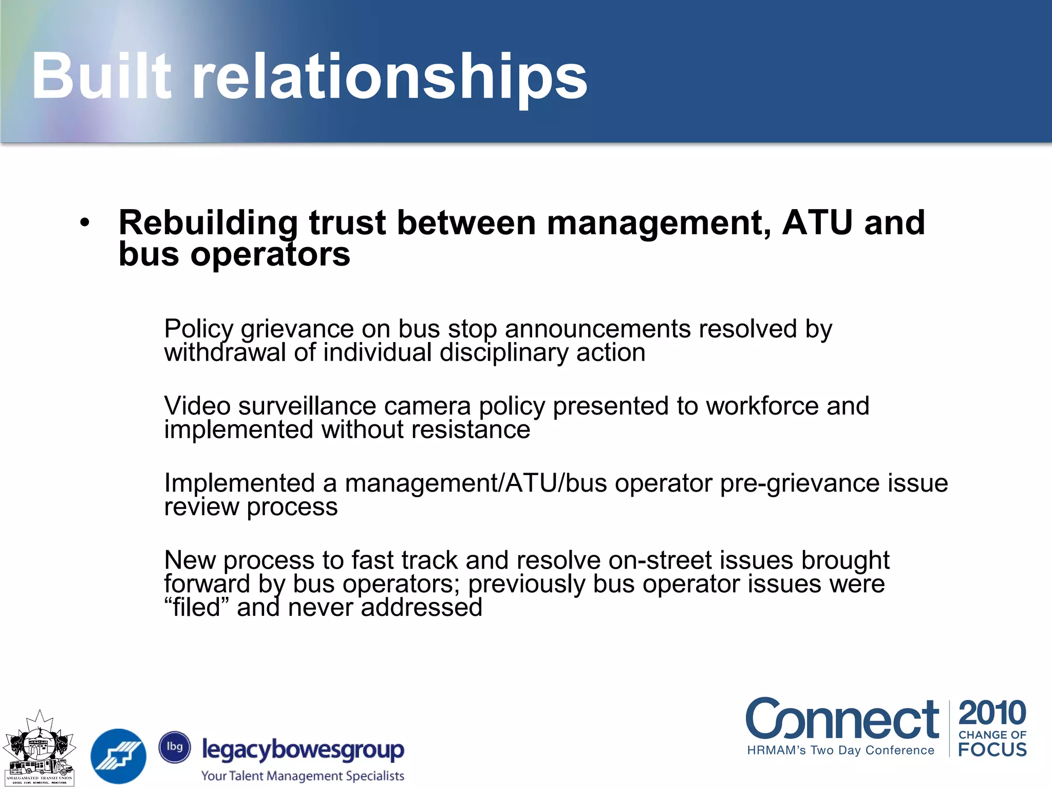 • Rebuilding trust between management, ATU and
bus operators
Policy grievance on bus stop announcements resolved by
withdrawal of individual disciplinary action
Video surveillance camera policy presented to workforce and
implemented without resistance
Implemented a management/ATU/bus operator pre-grievance issue
review process
New process to fast track and resolve on-street issues brought
forward by bus operators; previously bus operator issues were
“filed” and never addressed
Built relationships
 