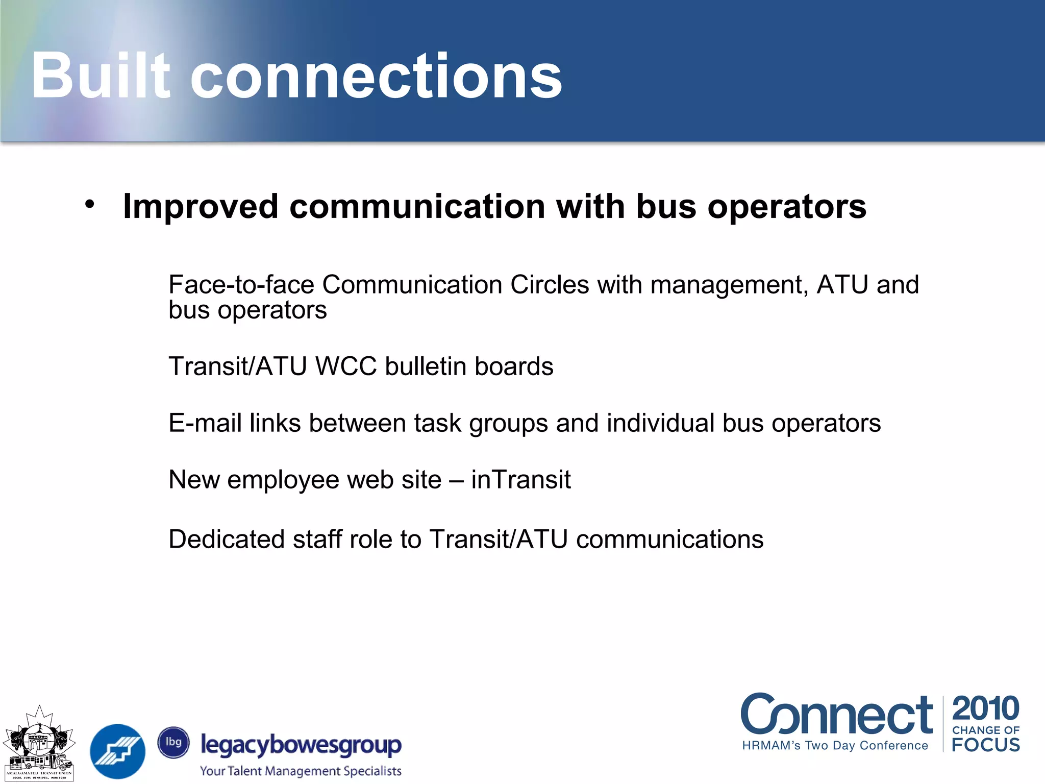 Building connections
• Improved communication with bus operators
Face-to-face Communication Circles with management, ATU and
bus operators
Transit/ATU WCC bulletin boards
E-mail links between task groups and individual bus operators
New employee web site – inTransit
Dedicated staff role to Transit/ATU communications
Built connections
 
