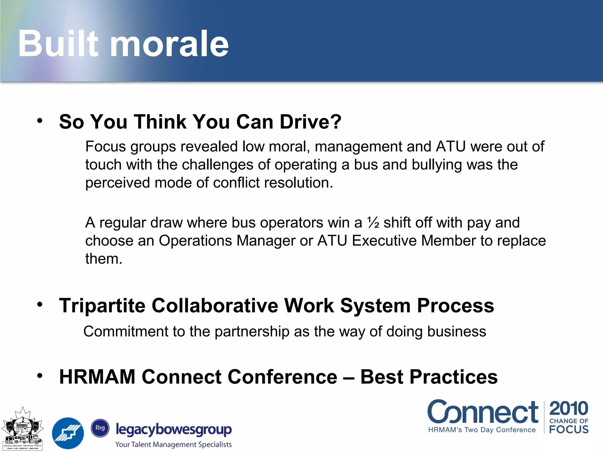 Building morale
• So You Think You Can Drive?
Focus groups revealed low moral, management and ATU were out of
touch with the challenges of operating a bus and bullying was the
perceived mode of conflict resolution.
A regular draw where bus operators win a ½ shift off with pay and
choose an Operations Manager or ATU Executive Member to replace
them.
• Tripartite Collaborative Work System Process
Commitment to the partnership as the way of doing business
• HRMAM Connect Conference – Best Practices
Built morale
 