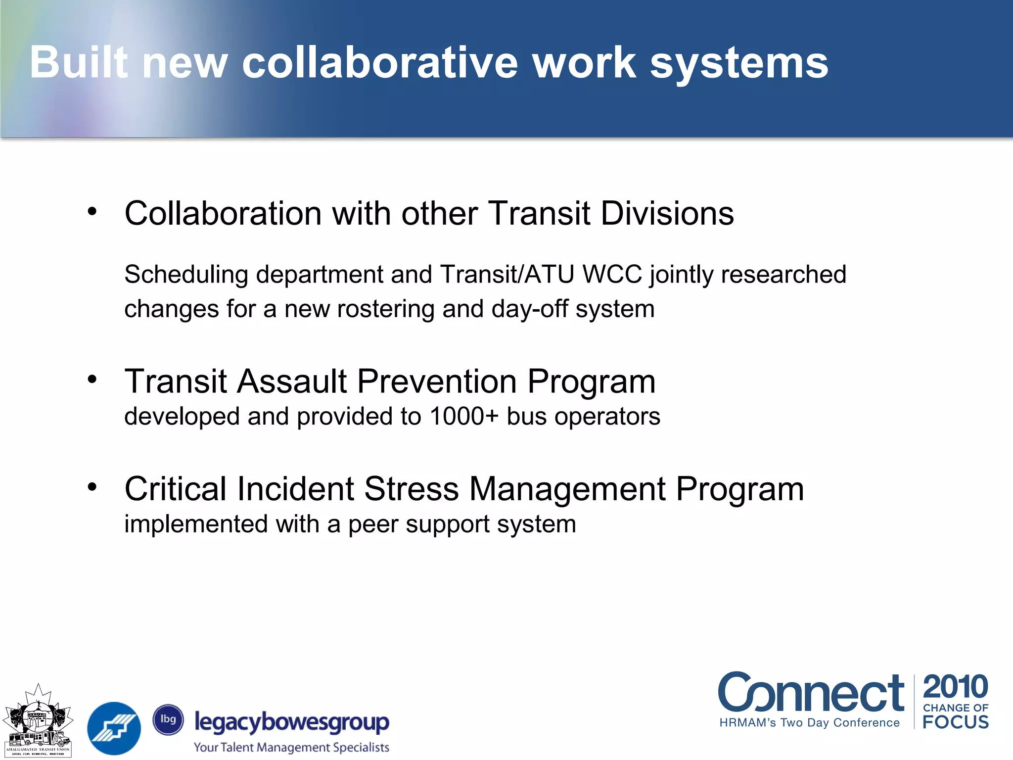 Building new systems
• Collaboration with other Transit Divisions
Scheduling department and Transit/ATU WCC jointly researched
changes for a new rostering and day-off system
• Transit Assault Prevention Program
developed and provided to 1000+ bus operators
• Critical Incident Stress Management Program
implemented with a peer support system
Built new collaborative work systems
 